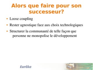 Alors que faire pour son
successeur?
 Loose coupling
 Rester agnostique face aux choix technologiques
 Structurer la communauté de telle façon que 
personne ne monopolise le développement
 
