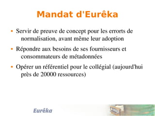 Mandat d'Eurêka
 Servir de preuve de concept pour les errorts de 
normalisation, avant même leur adoption
 Répondre aux besoins de ses fournisseurs et 
consommateurs de métadonnées
 Opérer un référentiel pour le collégial (aujourd'hui 
près de 20000 ressources)
 