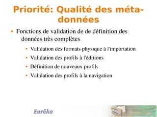 Priorité: Qualité des méta-
données
 Fonctions de validation de de définition des 
données très complètes
 Validation des formats physique à l'importation
 Validation des profils à l'éditions
 Définition de nouveaux profils
 Validation des profils à la navigation
 
