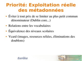 Priorité: Exploitation réelle
des métadonnées
 Éviter à tout prix de se limiter au plus petit commun 
dénominateur (Dublin core...)
 Relations entre les vocabulaires
 Équivalence des niveaux scolaires
 Vcard (images, resources reliées, éliminations des 
doublons)
 