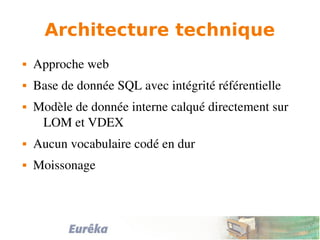 Architecture technique
 Approche web
 Base de donnée SQL avec intégrité référentielle
 Modèle de donnée interne calqué directement sur 
LOM et VDEX
 Aucun vocabulaire codé en dur
 Moissonage
 