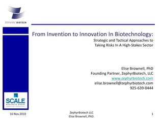 16 Nov 2010 ZephyrBiotech LLC
Elise Brownell, PhD.
1
Elise Brownell, PhD
Founding Partner, ZephyrBiotech, LLC
www.zephyrbiotech.com
elise.brownell@zephyrbiotech.com
925-639-0444
From Invention to Innovation In Biotechnology:
Strategic and Tactical Approaches to
Taking Risks In A High-Stakes Sector
 