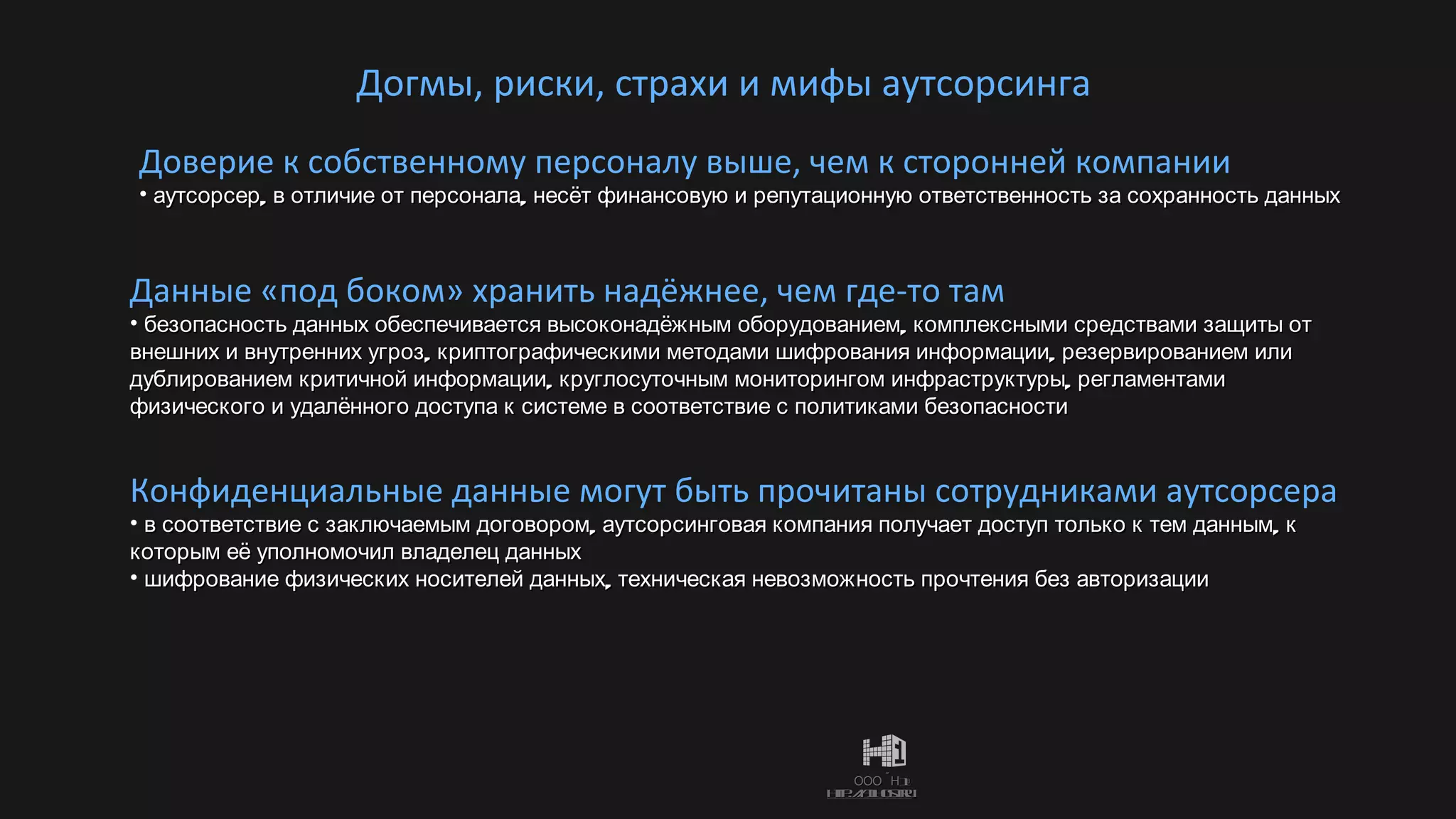 Догмы, риски, страхи и мифы аутсорсинга Доверие к собственному персоналу выше, чем к сторонней компании аутсорсер, в отличие от персонала, несёт финансовую и репутационную ответственность за сохранность данных  Данные «под боком» хранить надёжнее, чем где-то там безопасность данных обеспечивается высоконадёжным оборудованием, комплексными средствами защиты от внешних и внутренних угроз, криптографическими методами шифрования информации, резервированием или дублированием критичной информации, круглосуточным мониторингом инфраструктуры, регламентами физического и удалённого доступа к системе в соответствие с политиками безопасности Конфиденциальные данные могут быть прочитаны сотрудниками аутсорсера в соответствие с заключаемым договором, аутсорсинговая компания получает доступ только к тем данным, к которым её уполномочил владелец данных шифрование физических носителей данных, техническая невозможность прочтения без авторизации 