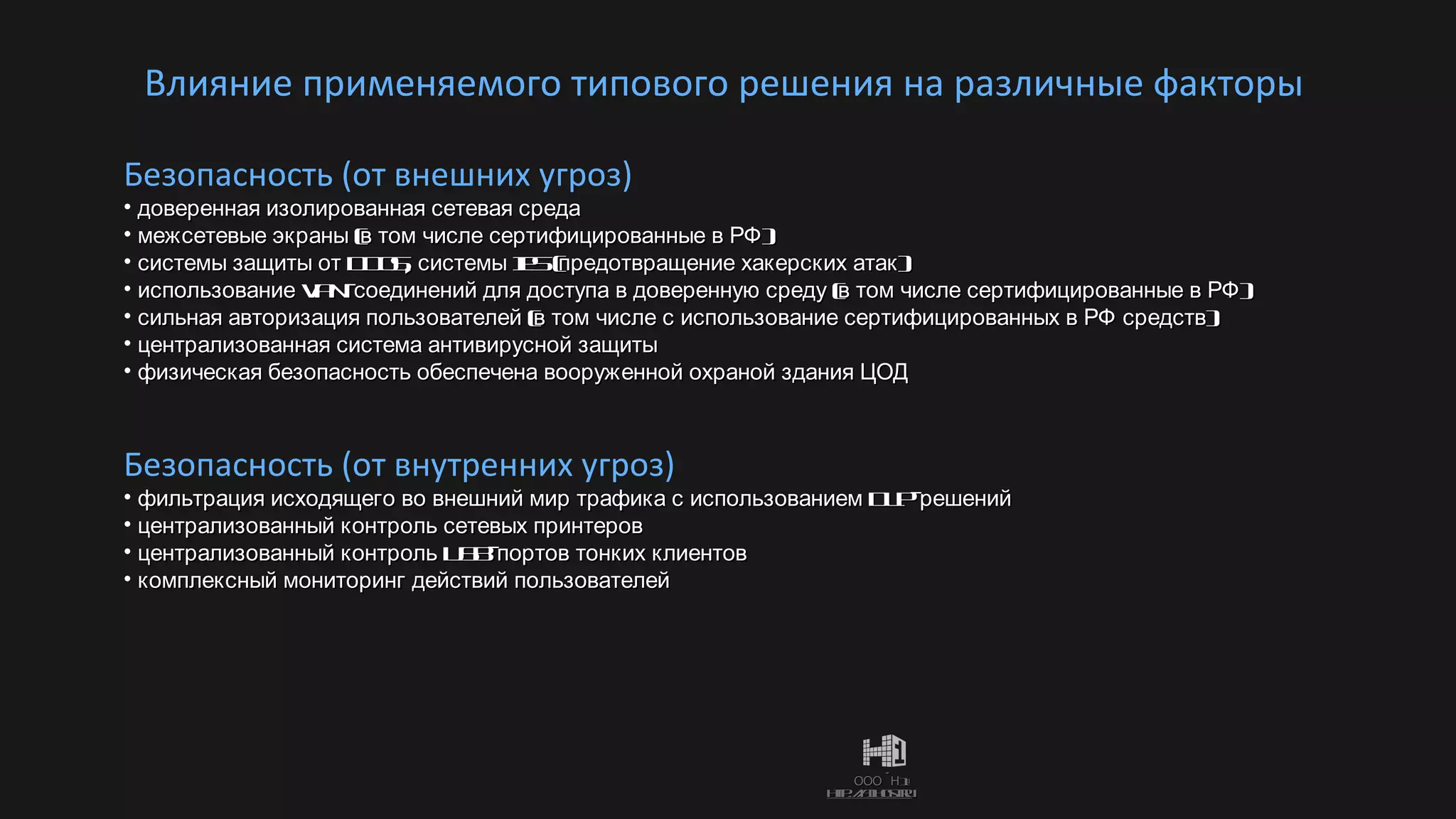 Влияние применяемого типового решения на различные факторы Безопасность (от внешних угроз) доверенная изолированная сетевая среда межсетевые экраны (в том числе сертифицированные в РФ) системы защиты от  DDoS , системы  IPS  (предотвращение хакерских атак) использование  VPN- соединений для доступа в доверенную среду (в том числе сертифицированные в РФ) сильная авторизация пользователей (в том числе с использование сертифицированных в РФ средств) централизованная система антивирусной защиты физическая безопасность обеспечена вооруженной охраной здания ЦОД Безопасность (от внутренних угроз) фильтрация исходящего во внешний мир трафика с использованием  DLP- решений централизованный контроль сетевых принтеров централизованный контроль  USB- портов тонких клиентов комплексный мониторинг действий пользователей 
