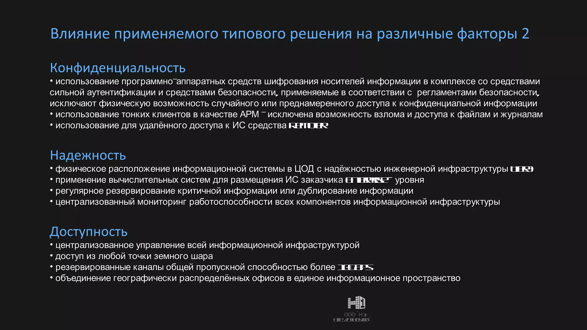 Влияние применяемого типового решения на различные факторы 2  Надежность физическое расположение информационной системы в ЦОД с надёжностью инженерной инфраструктуры  Tier3+ применение вычислительных систем для размещения ИС заказчика  Enterprise –  уровня регулярное резервирование критичной информации или дублирование информации централизованный мониторинг работоспособности всех компонентов информационной инфраструктуры Доступность централизованное управление всей информационной инфраструктурой доступ из любой точки земного шара резервированные каналы общей пропускной способностью более 10 Gbps объединение географически распределённых офисов в единое информационное пространство Конфиденциальность использование программно-аппаратных средств шифрования носителей информации в комплексе со средствами сильной аутентификации и средствами безопасности, применяемые в соответствии с  регламентами безопасности, исключают физическую возможность случайного или преднамеренного доступа к конфиденциальной информации использование тонких клиентов в качестве АРМ - исключена возможность взлома и доступа к файлам и журналам  использование для удалённого доступа к ИС средства  Remoter 
