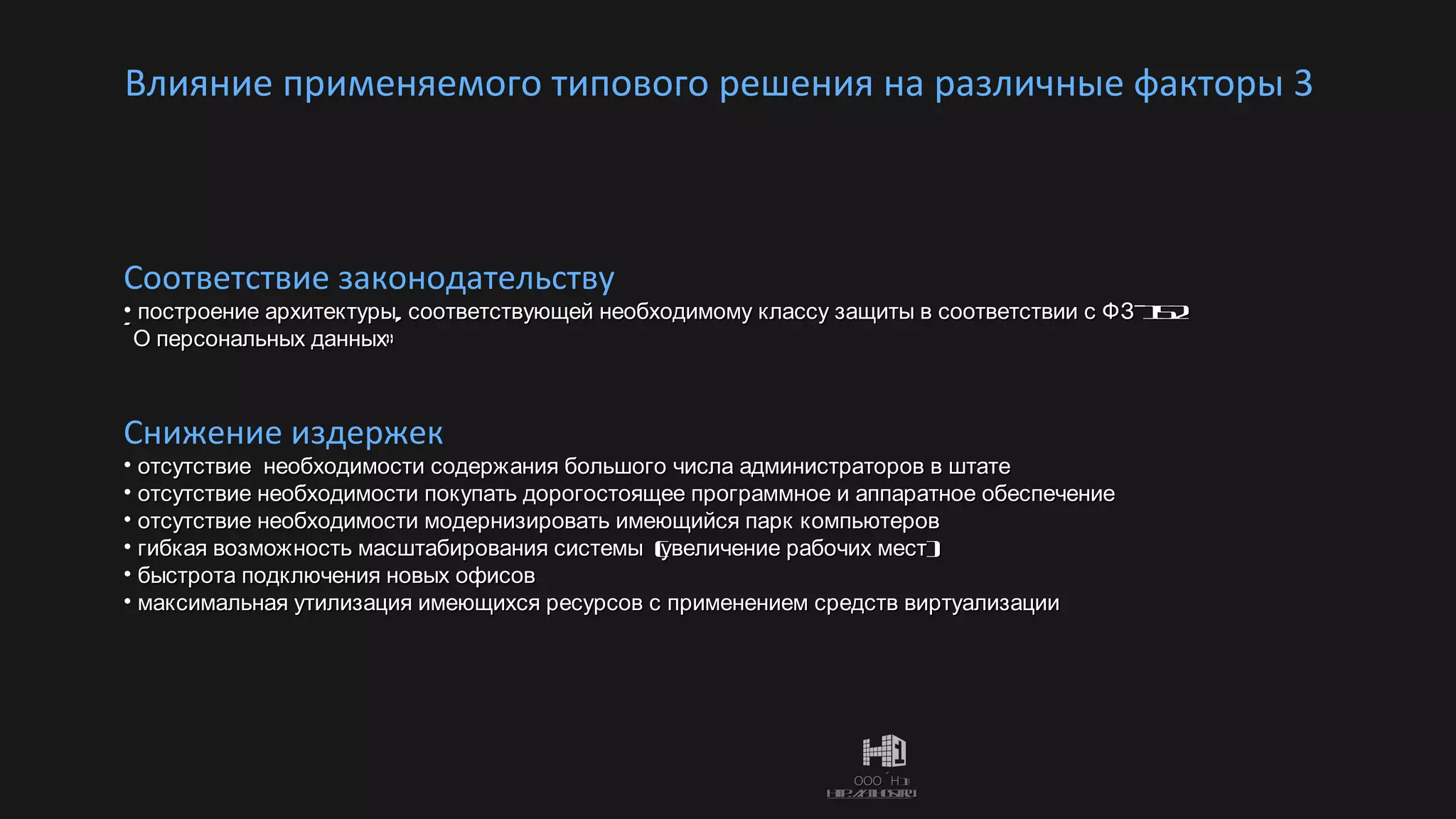 Влияние применяемого типового решения на различные факторы 3  Снижение издержек отсутствие  необходимости содержания большого числа администраторов в штате отсутствие необходимости покупать дорогостоящее программное и аппаратное обеспечение отсутствие необходимости модернизировать имеющийся парк компьютеров гибкая возможность масштабирования системы  (увеличение рабочих мест) быстрота подключения новых офисов максимальная утилизация имеющихся ресурсов с применением средств виртуализации Соответствие законодательству построение архитектуры, соответствующей необходимому классу защиты в соответствии с ФЗ-152 «О персональных данных» 