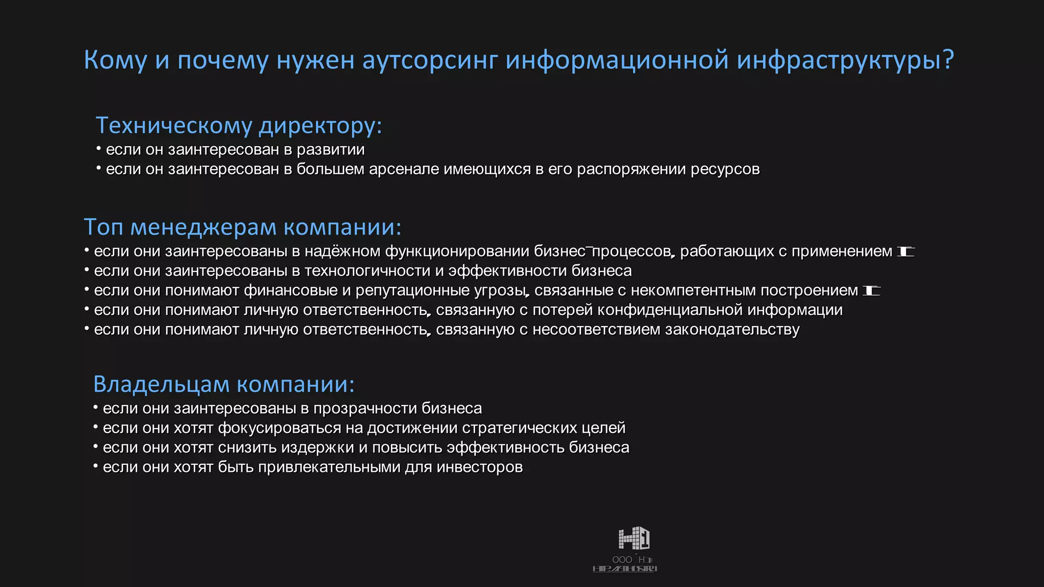 Кому и почему нужен аутсорсинг информационной инфраструктуры? Техническому директору: если он заинтересован в развитии если он заинтересован в большем арсенале имеющихся в его распоряжении ресурсов Топ менеджерам компании: если они заинтересованы в надёжном функционировании бизнес-процессов, работающих с применением  IT если   они заинтересованы в технологичности и эффективности бизнеса если они понимают финансовые и репутационные угрозы, связанные с некомпетентным построением  IT если они понимают личную ответственность, связанную с потерей конфиденциальной информации если они понимают личную ответственность, связанную с несоответствием законодательству  Владельцам компании: если они заинтересованы в прозрачности бизнеса если они хотят фокусироваться на достижении стратегических целей если они хотят снизить издержки и повысить эффективность бизнеса если они хотят быть привлекательными для инвесторов 
