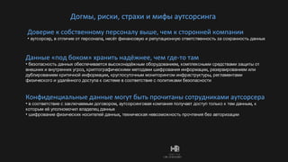Догмы, риски, страхи и мифы аутсорсинга Доверие к собственному персоналу выше, чем к сторонней компании аутсорсер, в отличие от персонала, несёт финансовую и репутационную ответственность за сохранность данных  Данные «под боком» хранить надёжнее, чем где-то там безопасность данных обеспечивается высоконадёжным оборудованием, комплексными средствами защиты от внешних и внутренних угроз, криптографическими методами шифрования информации, резервированием или дублированием критичной информации, круглосуточным мониторингом инфраструктуры, регламентами физического и удалённого доступа к системе в соответствие с политиками безопасности Конфиденциальные данные могут быть прочитаны сотрудниками аутсорсера в соответствие с заключаемым договором, аутсорсинговая компания получает доступ только к тем данным, к которым её уполномочил владелец данных шифрование физических носителей данных, техническая невозможность прочтения без авторизации 