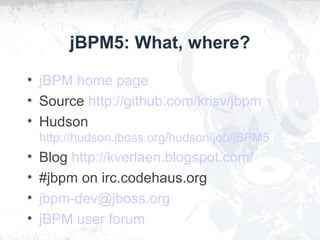 jBPM5: What, where?
• jBPM home page
• Source http://github.com/krisv/jbpm
• Hudson
http://hudson.jboss.org/hudson/job/jBPM5
• Blog http://kverlaen.blogspot.com/
• #jbpm on irc.codehaus.org
• jbpm-dev@jboss.org
• jBPM user forum
 