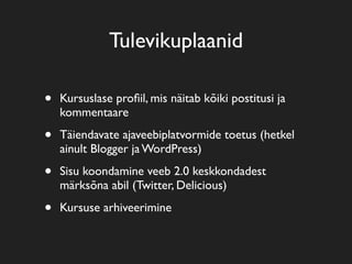 Tulevikuplaanid
• Kursuslase proﬁil, mis näitab kõiki postitusi ja
kommentaare
• Täiendavate ajaveebiplatvormide toetus (hetkel
ainult Blogger ja WordPress)
• Sisu koondamine veeb 2.0 keskkondadest
märksõna abil (Twitter, Delicious)
• Kursuse arhiveerimine
 