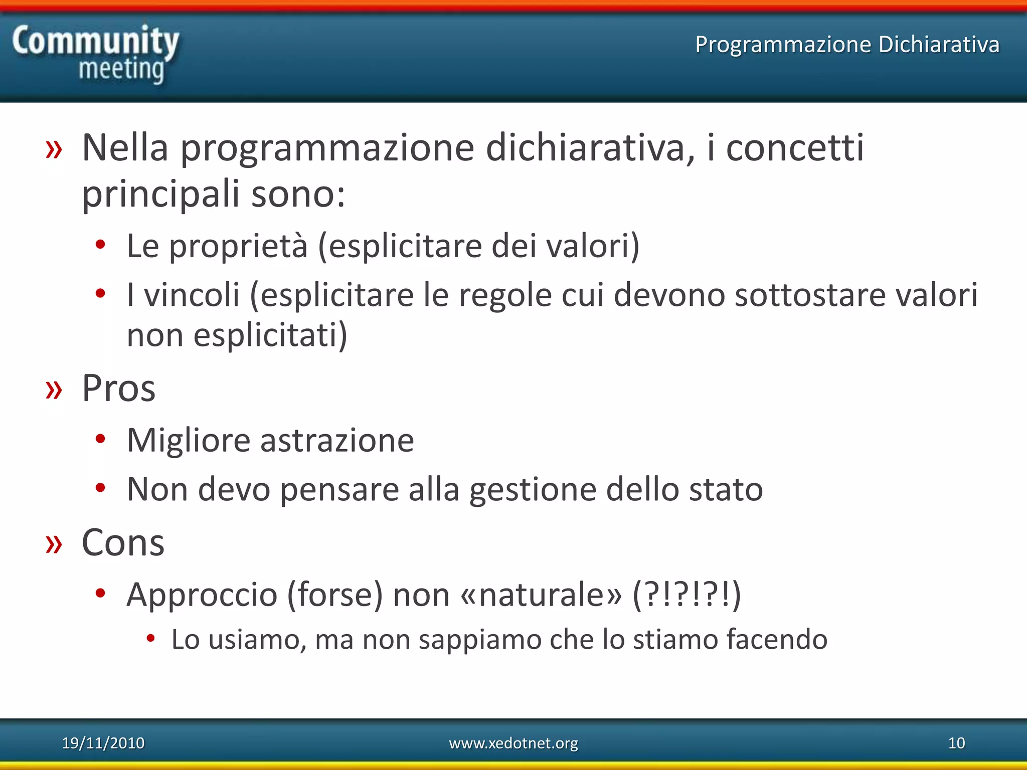 19/11/2010 www.xedotnet.org 10
» Nella programmazione dichiarativa, i concetti
principali sono:
• Le proprietà (esplicitare dei valori)
• I vincoli (esplicitare le regole cui devono sottostare valori
non esplicitati)
» Pros
• Migliore astrazione
• Non devo pensare alla gestione dello stato
» Cons
• Approccio (forse) non «naturale» (?!?!?!)
• Lo usiamo, ma non sappiamo che lo stiamo facendo
Programmazione Dichiarativa
 
