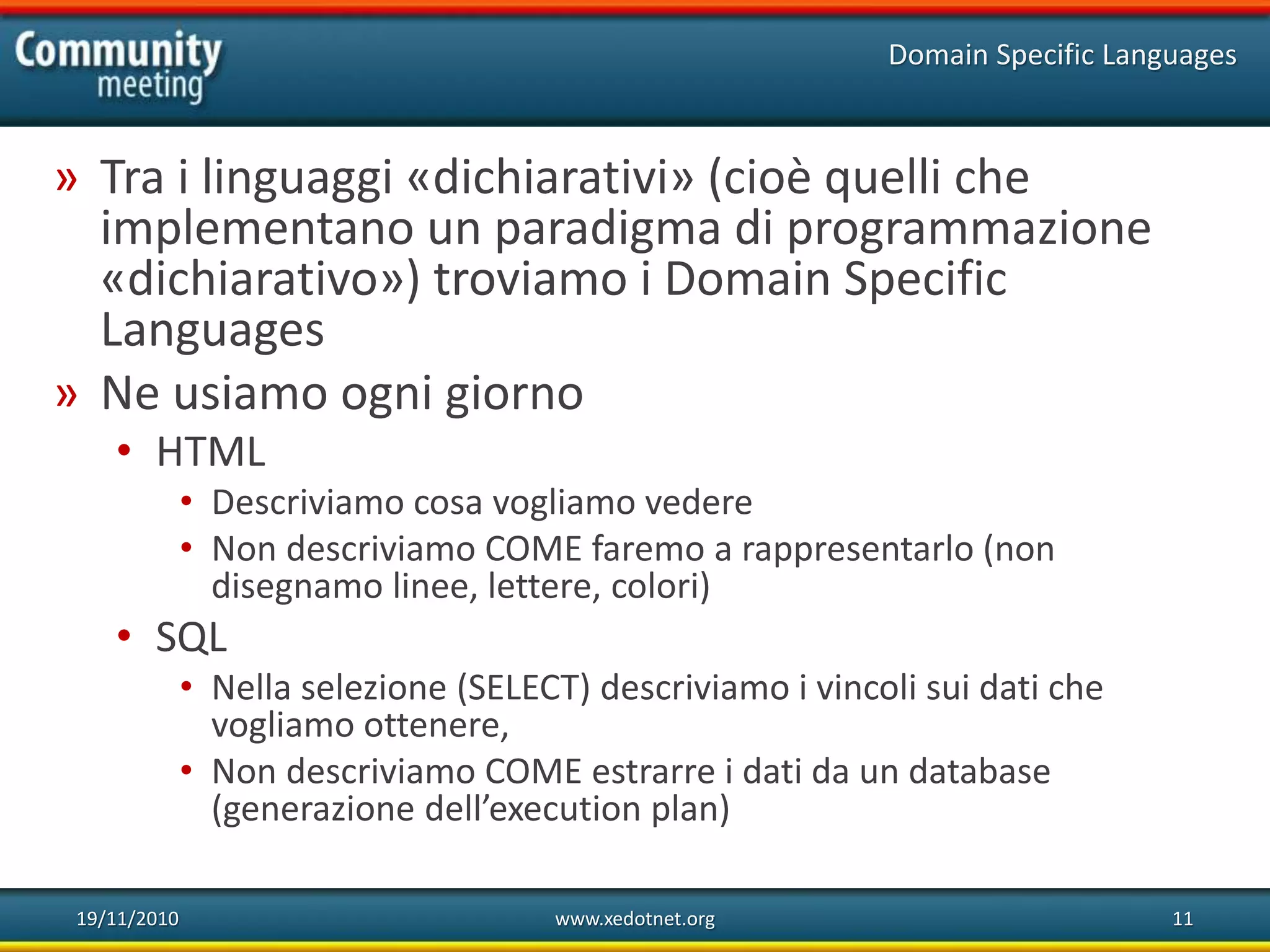 19/11/2010 www.xedotnet.org 11
» Tra i linguaggi «dichiarativi» (cioè quelli che
implementano un paradigma di programmazione
«dichiarativo») troviamo i Domain Specific
Languages
» Ne usiamo ogni giorno
• HTML
• Descriviamo cosa vogliamo vedere
• Non descriviamo COME faremo a rappresentarlo (non
disegnamo linee, lettere, colori)
• SQL
• Nella selezione (SELECT) descriviamo i vincoli sui dati che
vogliamo ottenere,
• Non descriviamo COME estrarre i dati da un database
(generazione dell’execution plan)
Domain Specific Languages
 