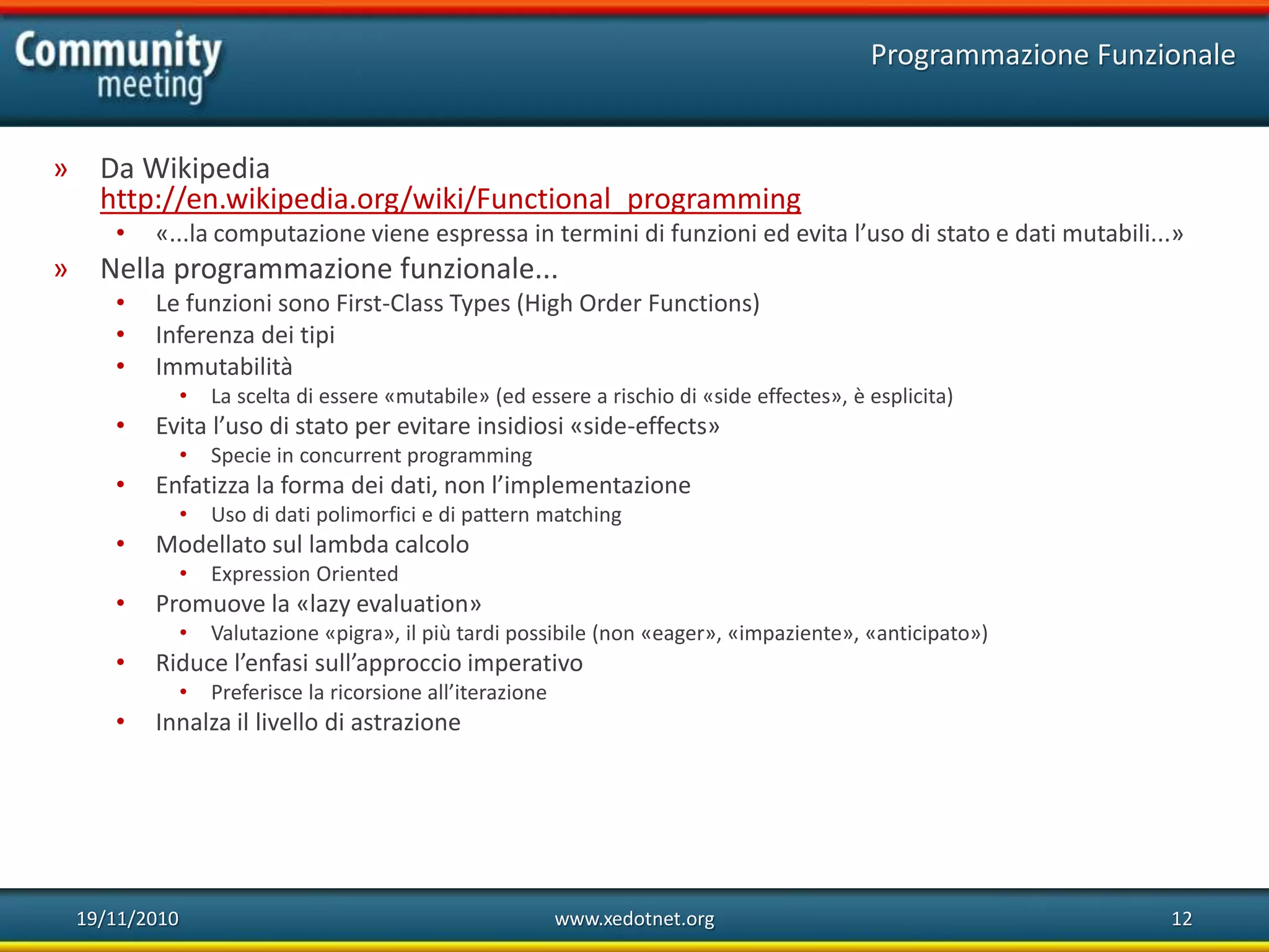 19/11/2010 www.xedotnet.org 12
» Da Wikipedia
http://en.wikipedia.org/wiki/Functional_programming
• «...la computazione viene espressa in termini di funzioni ed evita l’uso di stato e dati mutabili...»
» Nella programmazione funzionale...
• Le funzioni sono First-Class Types (High Order Functions)
• Inferenza dei tipi
• Immutabilità
• La scelta di essere «mutabile» (ed essere a rischio di «side effectes», è esplicita)
• Evita l’uso di stato per evitare insidiosi «side-effects»
• Specie in concurrent programming
• Enfatizza la forma dei dati, non l’implementazione
• Uso di dati polimorfici e di pattern matching
• Modellato sul lambda calcolo
• Expression Oriented
• Promuove la «lazy evaluation»
• Valutazione «pigra», il più tardi possibile (non «eager», «impaziente», «anticipato»)
• Riduce l’enfasi sull’approccio imperativo
• Preferisce la ricorsione all’iterazione
• Innalza il livello di astrazione
Programmazione Funzionale
 