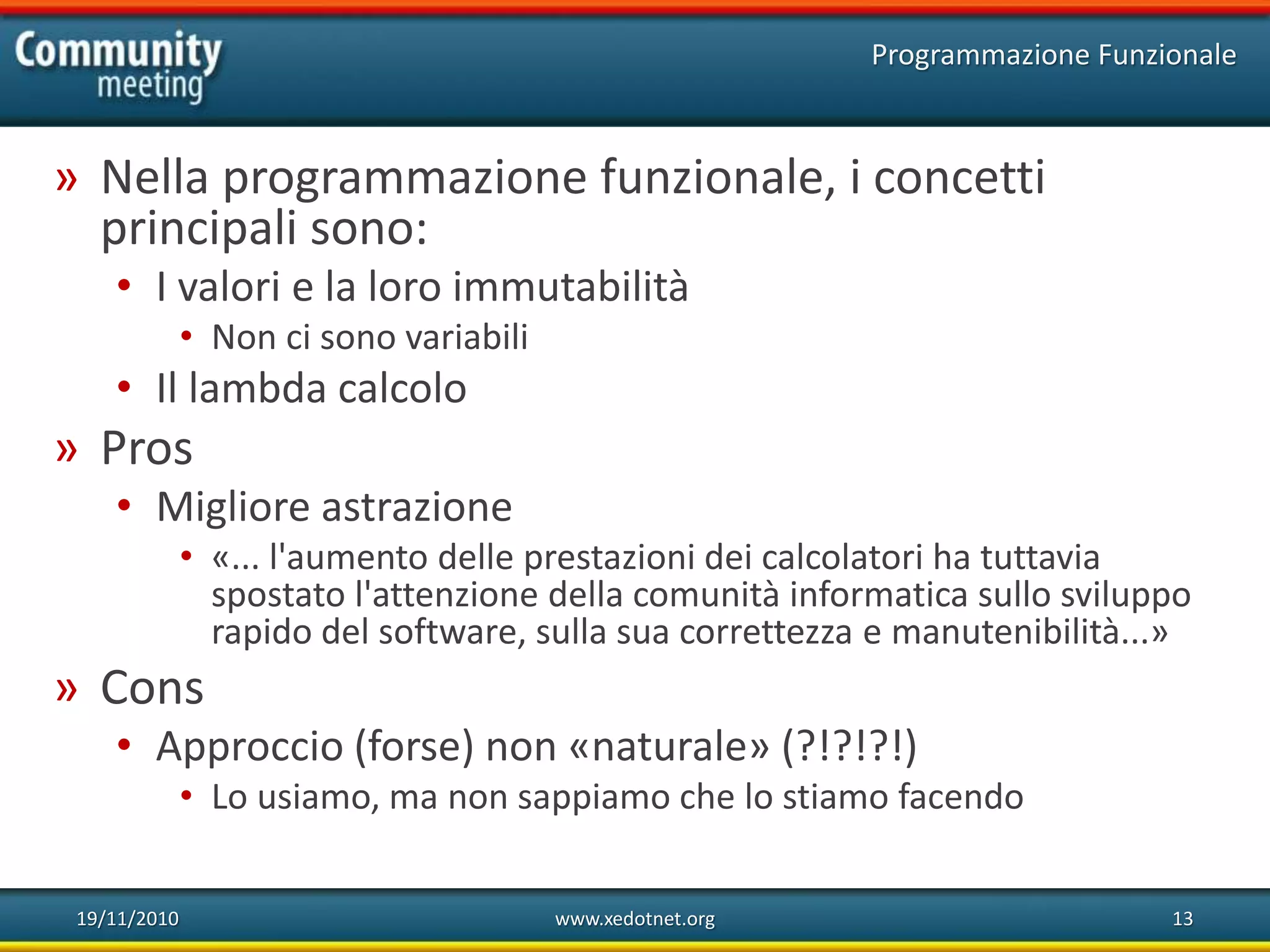19/11/2010 www.xedotnet.org 13
» Nella programmazione funzionale, i concetti
principali sono:
• I valori e la loro immutabilità
• Non ci sono variabili
• Il lambda calcolo
» Pros
• Migliore astrazione
• «... l'aumento delle prestazioni dei calcolatori ha tuttavia
spostato l'attenzione della comunità informatica sullo sviluppo
rapido del software, sulla sua correttezza e manutenibilità...»
» Cons
• Approccio (forse) non «naturale» (?!?!?!)
• Lo usiamo, ma non sappiamo che lo stiamo facendo
Programmazione Funzionale
 
