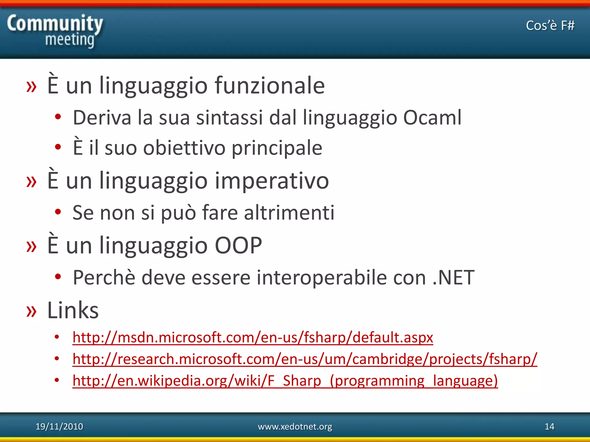 19/11/2010 www.xedotnet.org 14
» È un linguaggio funzionale
• Deriva la sua sintassi dal linguaggio Ocaml
• È il suo obiettivo principale
» È un linguaggio imperativo
• Se non si può fare altrimenti
» È un linguaggio OOP
• Perchè deve essere interoperabile con .NET
» Links
• http://msdn.microsoft.com/en-us/fsharp/default.aspx
• http://research.microsoft.com/en-us/um/cambridge/projects/fsharp/
• http://en.wikipedia.org/wiki/F_Sharp_(programming_language)
Cos’è F#
 