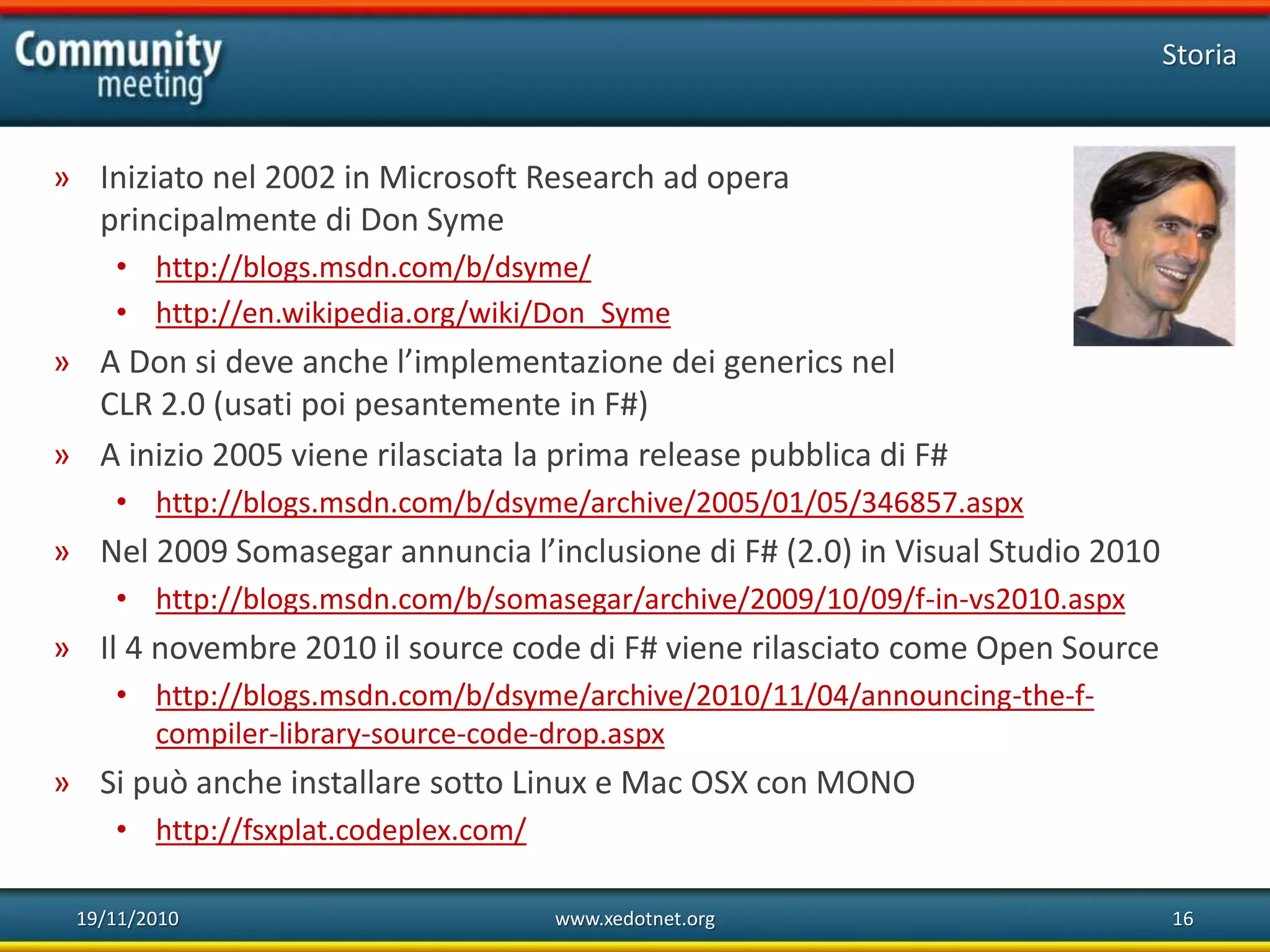 19/11/2010 www.xedotnet.org 16
» Iniziato nel 2002 in Microsoft Research ad opera
principalmente di Don Syme
• http://blogs.msdn.com/b/dsyme/
• http://en.wikipedia.org/wiki/Don_Syme
» A Don si deve anche l’implementazione dei generics nel
CLR 2.0 (usati poi pesantemente in F#)
» A inizio 2005 viene rilasciata la prima release pubblica di F#
• http://blogs.msdn.com/b/dsyme/archive/2005/01/05/346857.aspx
» Nel 2009 Somasegar annuncia l’inclusione di F# (2.0) in Visual Studio 2010
• http://blogs.msdn.com/b/somasegar/archive/2009/10/09/f-in-vs2010.aspx
» Il 4 novembre 2010 il source code di F# viene rilasciato come Open Source
• http://blogs.msdn.com/b/dsyme/archive/2010/11/04/announcing-the-f-
compiler-library-source-code-drop.aspx
» Si può anche installare sotto Linux e Mac OSX con MONO
• http://fsxplat.codeplex.com/
Storia
 