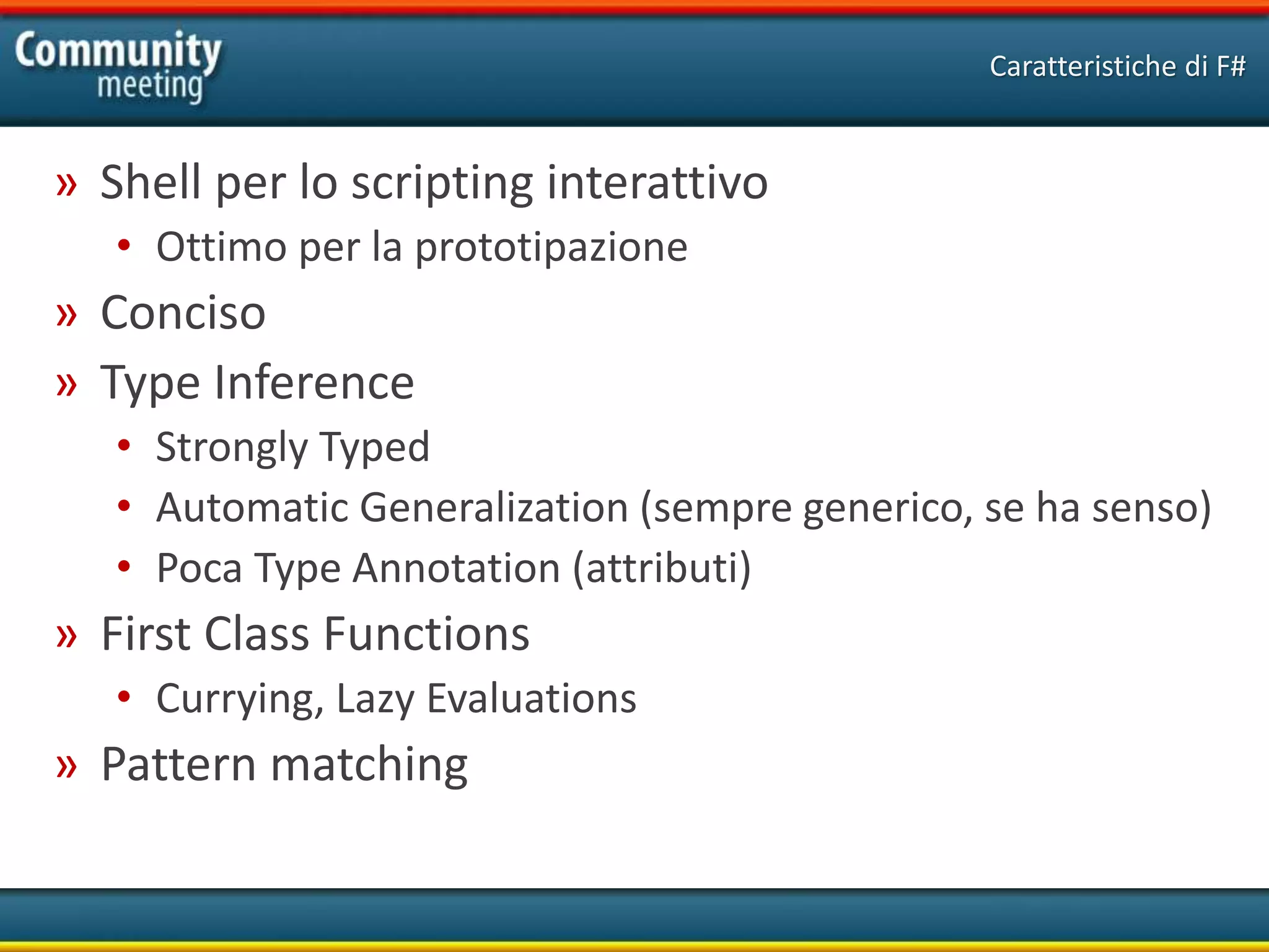 » Shell per lo scripting interattivo
• Ottimo per la prototipazione
» Conciso
» Type Inference
• Strongly Typed
• Automatic Generalization (sempre generico, se ha senso)
• Poca Type Annotation (attributi)
» First Class Functions
• Currying, Lazy Evaluations
» Pattern matching
Caratteristiche di F#
 