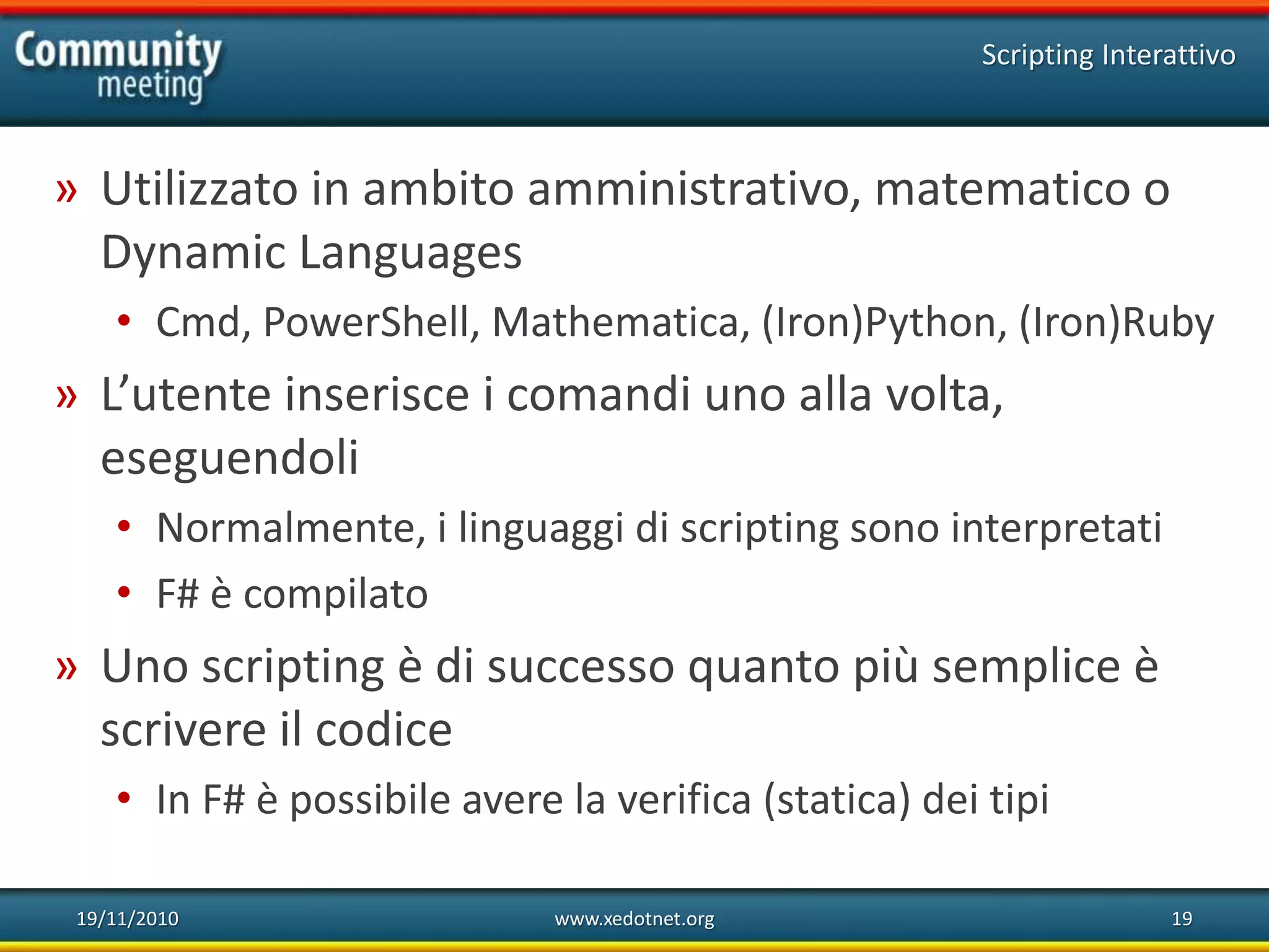 19/11/2010 www.xedotnet.org 19
» Utilizzato in ambito amministrativo, matematico o
Dynamic Languages
• Cmd, PowerShell, Mathematica, (Iron)Python, (Iron)Ruby
» L’utente inserisce i comandi uno alla volta,
eseguendoli
• Normalmente, i linguaggi di scripting sono interpretati
• F# è compilato
» Uno scripting è di successo quanto più semplice è
scrivere il codice
• In F# è possibile avere la verifica (statica) dei tipi
Scripting Interattivo
 
