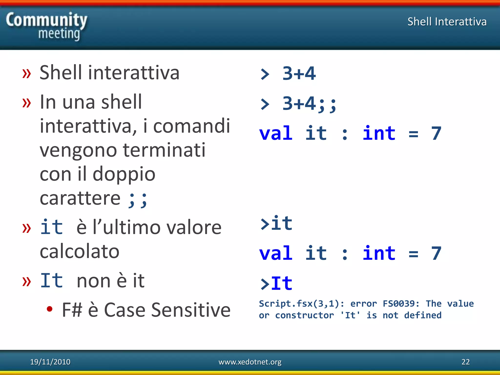 19/11/2010 www.xedotnet.org 22
» Shell interattiva
» In una shell
interattiva, i comandi
vengono terminati
con il doppio
carattere ;;
» it è l’ultimo valore
calcolato
» It non è it
• F# è Case Sensitive
Shell Interattiva
> 3+4
> 3+4;;
val it : int = 7
>it
val it : int = 7
>It
Script.fsx(3,1): error FS0039: The value
or constructor 'It' is not defined
 