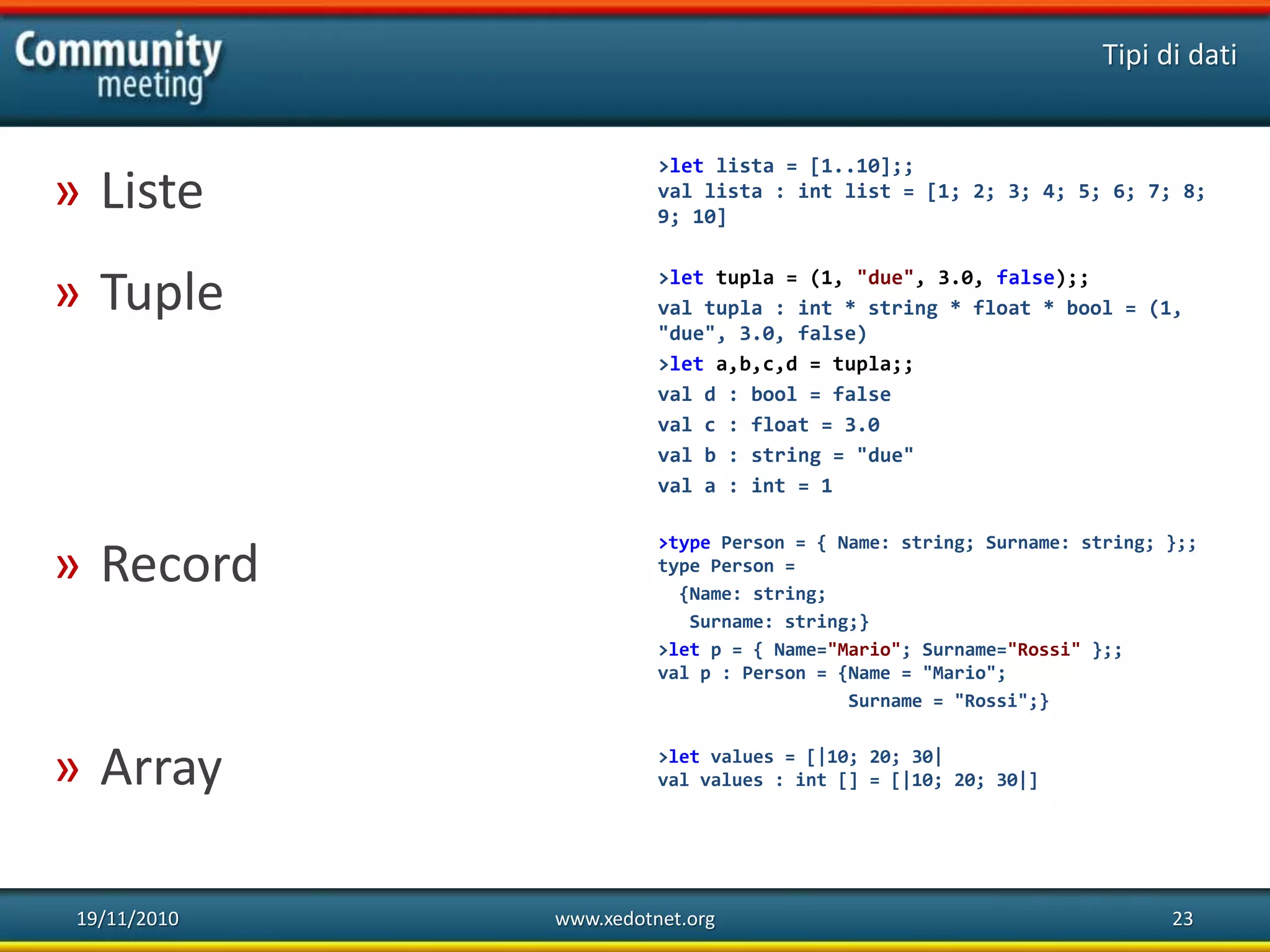 19/11/2010 www.xedotnet.org 23
» Liste
» Tuple
» Record
» Array
Tipi di dati
>let lista = [1..10];;
val lista : int list = [1; 2; 3; 4; 5; 6; 7; 8;
9; 10]
>let tupla = (1, "due", 3.0, false);;
val tupla : int * string * float * bool = (1,
"due", 3.0, false)
>let a,b,c,d = tupla;;
val d : bool = false
val c : float = 3.0
val b : string = "due"
val a : int = 1
>type Person = { Name: string; Surname: string; };;
type Person =
{Name: string;
Surname: string;}
>let p = { Name="Mario"; Surname="Rossi" };;
val p : Person = {Name = "Mario";
Surname = "Rossi";}
>let values = [|10; 20; 30|
val values : int [] = [|10; 20; 30|]
 