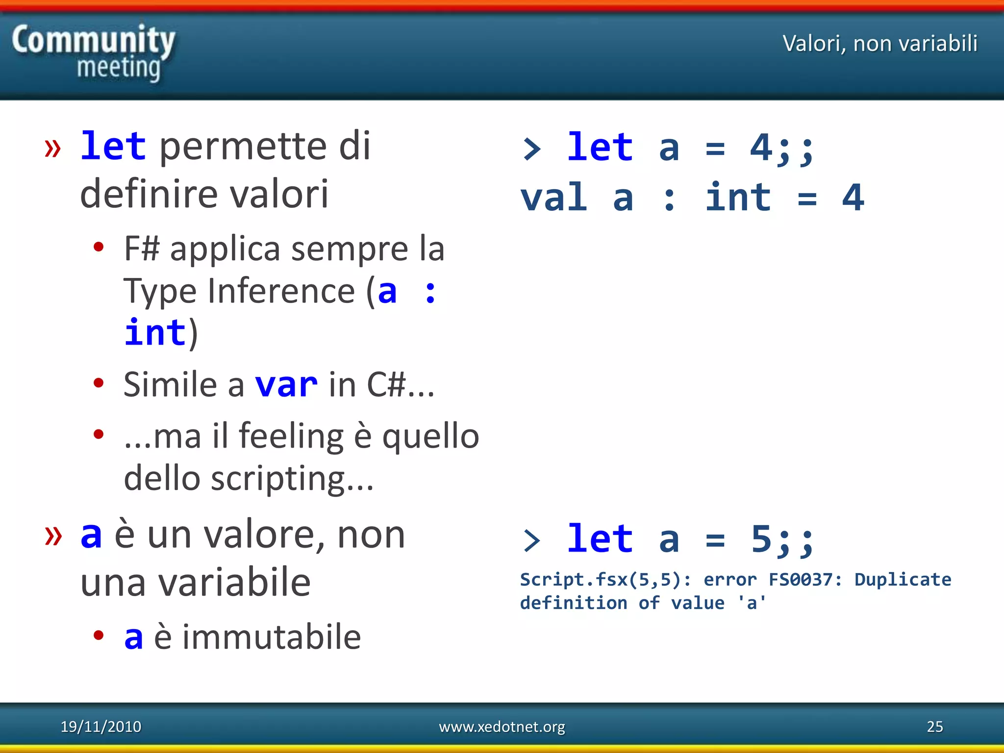 19/11/2010 www.xedotnet.org 25
» let permette di
definire valori
• F# applica sempre la
Type Inference (a :
int)
• Simile a var in C#...
• ...ma il feeling è quello
dello scripting...
» a è un valore, non
una variabile
• a è immutabile
Valori, non variabili
> let a = 4;;
val a : int = 4
> let a = 5;;
Script.fsx(5,5): error FS0037: Duplicate
definition of value 'a'
 