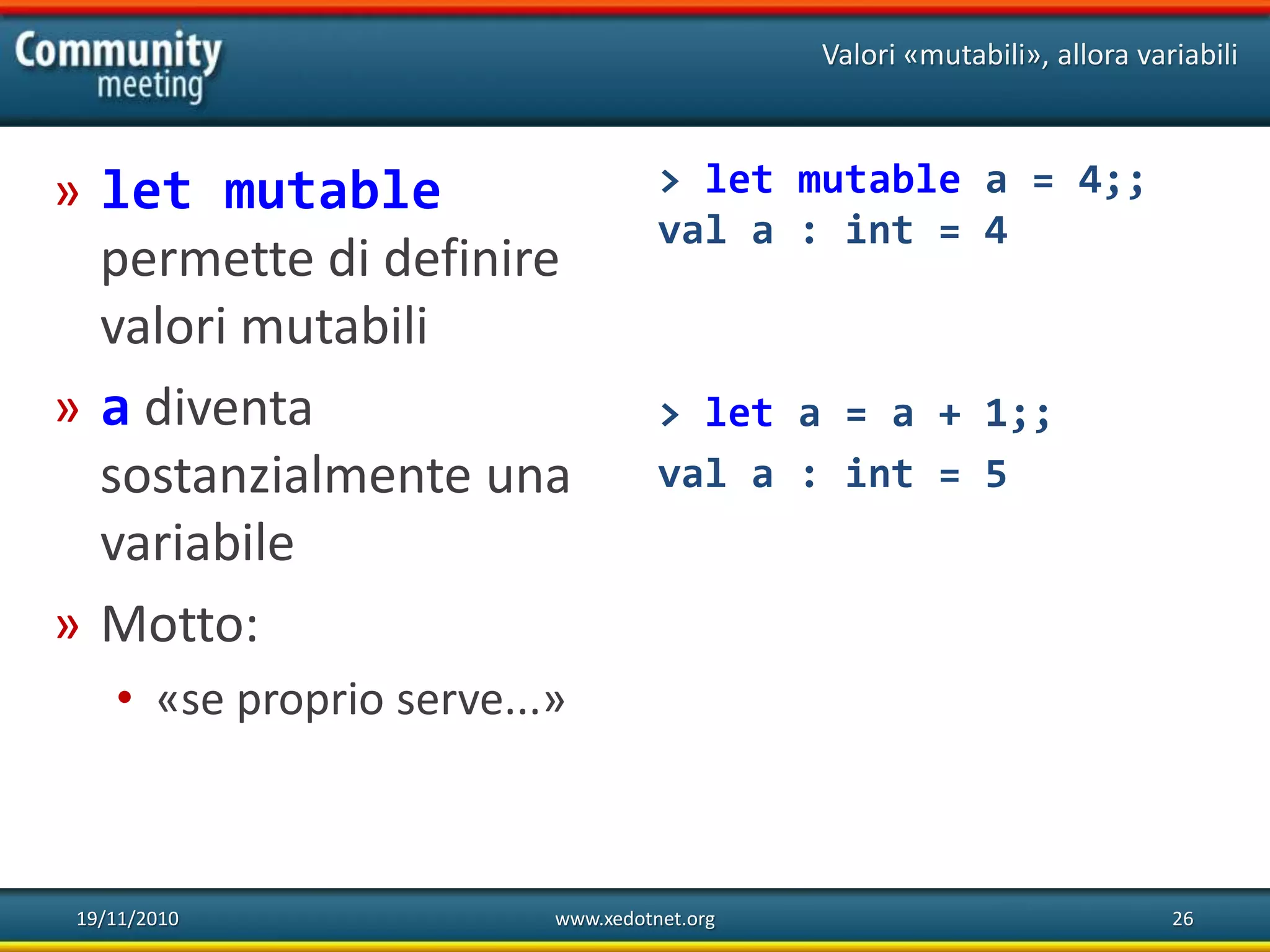 19/11/2010 www.xedotnet.org 26
» let mutable
permette di definire
valori mutabili
» a diventa
sostanzialmente una
variabile
» Motto:
• «se proprio serve...»
Valori «mutabili», allora variabili
> let mutable a = 4;;
val a : int = 4
> let a = a + 1;;
val a : int = 5
 