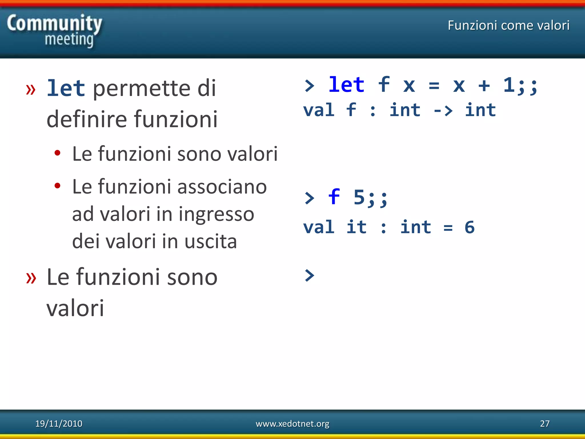 19/11/2010 www.xedotnet.org 27
» let permette di
definire funzioni
• Le funzioni sono valori
• Le funzioni associano
ad valori in ingresso
dei valori in uscita
» Le funzioni sono
valori
Funzioni come valori
> let f x = x + 1;;
val f : int -> int
> f 5;;
val it : int = 6
>
 