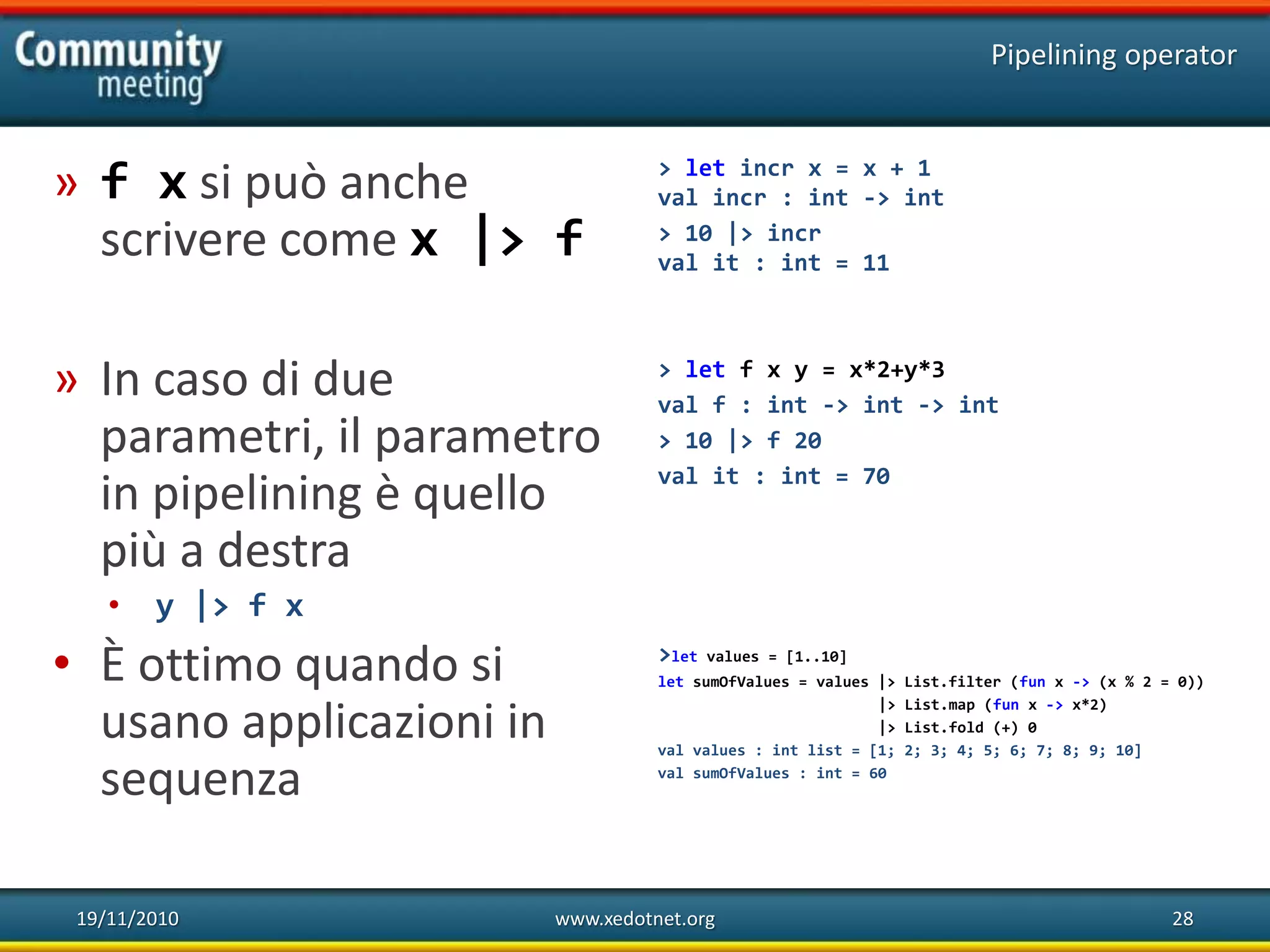 19/11/2010 www.xedotnet.org 28
» f x si può anche
scrivere come x |> f
» In caso di due
parametri, il parametro
in pipelining è quello
più a destra
• y |> f x
• È ottimo quando si
usano applicazioni in
sequenza
Pipelining operator
> let incr x = x + 1
val incr : int -> int
> 10 |> incr
val it : int = 11
> let f x y = x*2+y*3
val f : int -> int -> int
> 10 |> f 20
val it : int = 70
>let values = [1..10]
let sumOfValues = values |> List.filter (fun x -> (x % 2 = 0))
|> List.map (fun x -> x*2)
|> List.fold (+) 0
val values : int list = [1; 2; 3; 4; 5; 6; 7; 8; 9; 10]
val sumOfValues : int = 60
 
