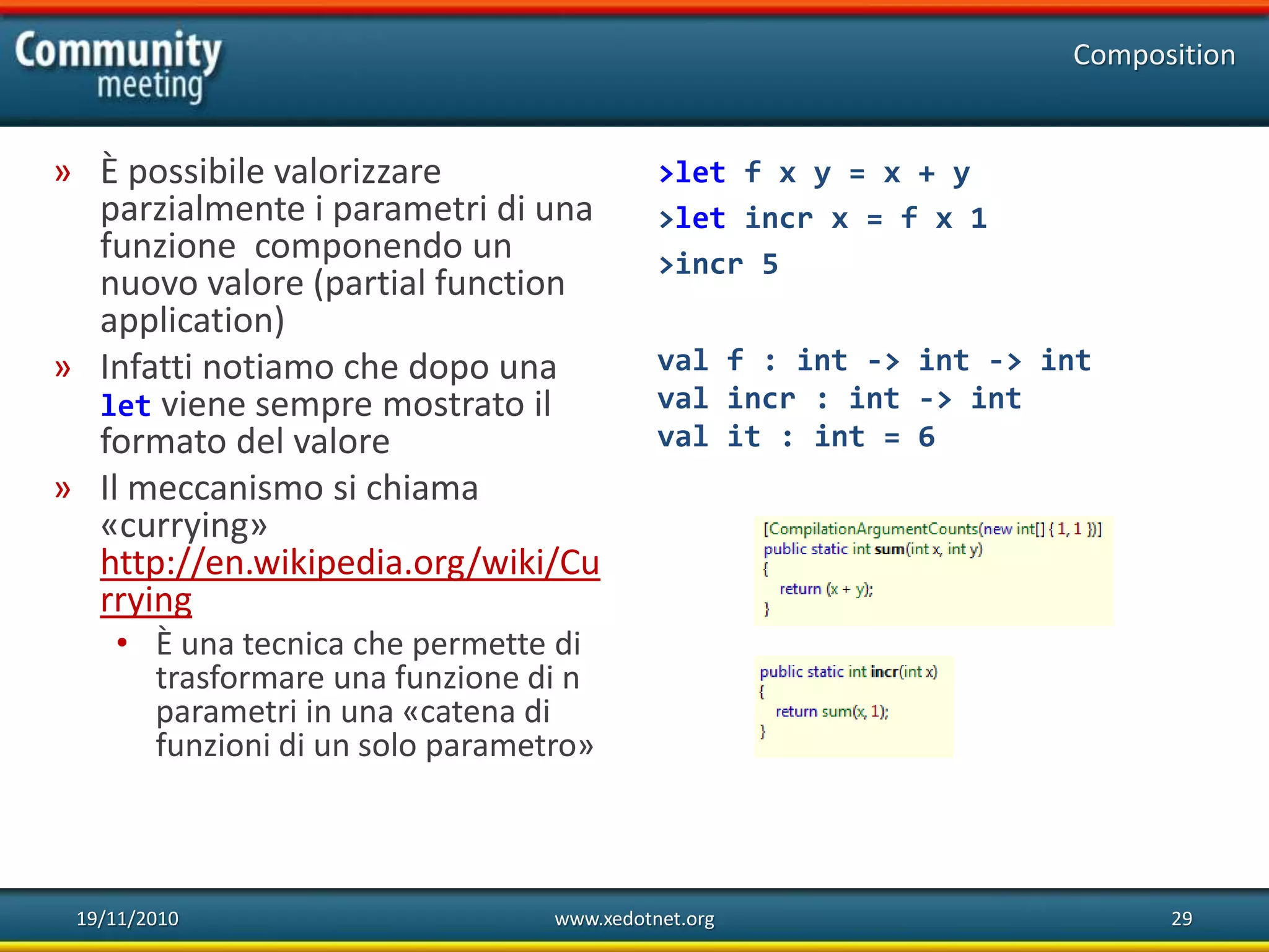 19/11/2010 www.xedotnet.org 29
» È possibile valorizzare
parzialmente i parametri di una
funzione componendo un
nuovo valore (partial function
application)
» Infatti notiamo che dopo una
let viene sempre mostrato il
formato del valore
» Il meccanismo si chiama
«currying»
http://en.wikipedia.org/wiki/Cu
rrying
• È una tecnica che permette di
trasformare una funzione di n
parametri in una «catena di
funzioni di un solo parametro»
Composition
>let f x y = x + y
>let incr x = f x 1
>incr 5
val f : int -> int -> int
val incr : int -> int
val it : int = 6
 