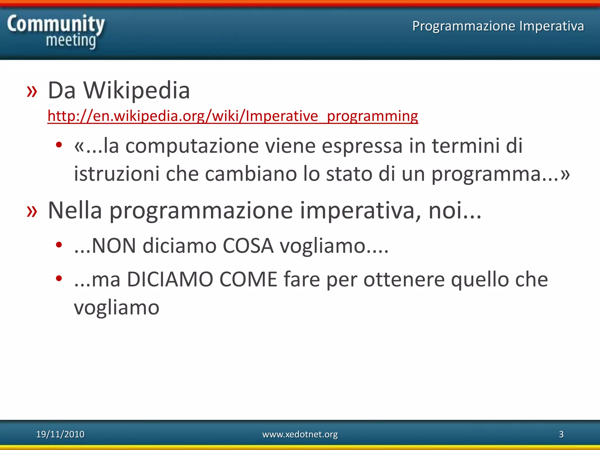 19/11/2010 www.xedotnet.org 3
» Da Wikipedia
http://en.wikipedia.org/wiki/Imperative_programming
• «...la computazione viene espressa in termini di
istruzioni che cambiano lo stato di un programma...»
» Nella programmazione imperativa, noi...
• ...NON diciamo COSA vogliamo....
• ...ma DICIAMO COME fare per ottenere quello che
vogliamo
Programmazione Imperativa
 