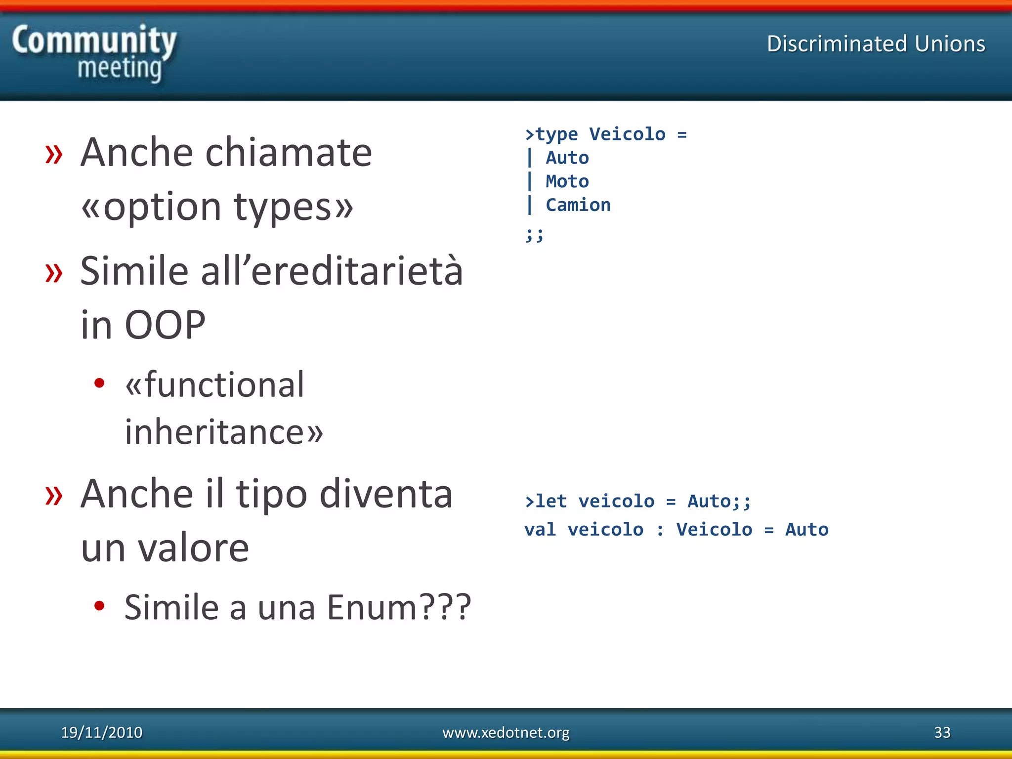 19/11/2010 www.xedotnet.org 33
» Anche chiamate
«option types»
» Simile all’ereditarietà
in OOP
• «functional
inheritance»
» Anche il tipo diventa
un valore
• Simile a una Enum???
Discriminated Unions
>type Veicolo =
| Auto
| Moto
| Camion
;;
>let veicolo = Auto;;
val veicolo : Veicolo = Auto
 