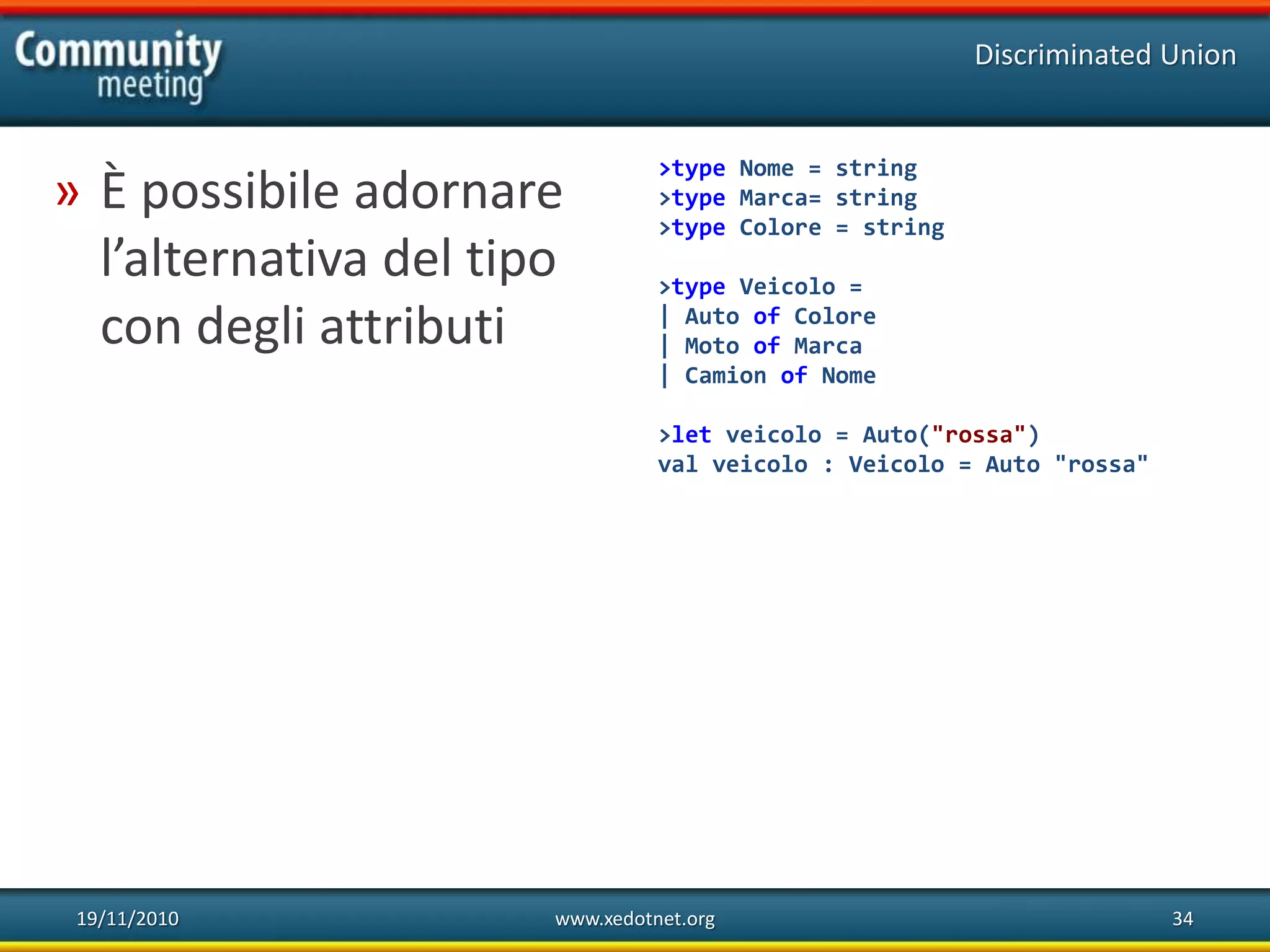 19/11/2010 www.xedotnet.org 34
» È possibile adornare
l’alternativa del tipo
con degli attributi
Discriminated Union
>type Nome = string
>type Marca= string
>type Colore = string
>type Veicolo =
| Auto of Colore
| Moto of Marca
| Camion of Nome
>let veicolo = Auto("rossa")
val veicolo : Veicolo = Auto "rossa"
 