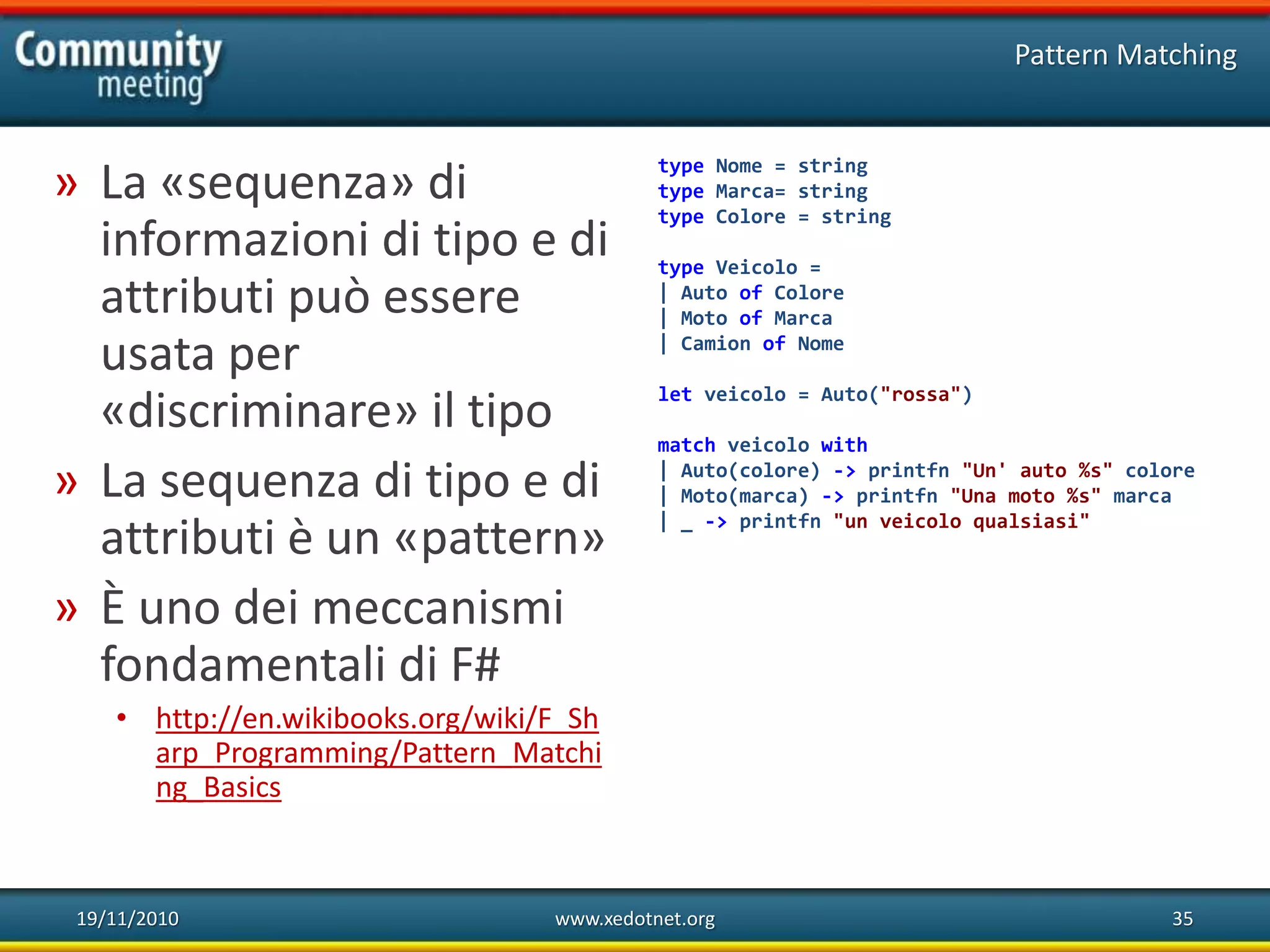 19/11/2010 www.xedotnet.org 35
» La «sequenza» di
informazioni di tipo e di
attributi può essere
usata per
«discriminare» il tipo
» La sequenza di tipo e di
attributi è un «pattern»
» È uno dei meccanismi
fondamentali di F#
• http://en.wikibooks.org/wiki/F_Sh
arp_Programming/Pattern_Matchi
ng_Basics
Pattern Matching
type Nome = string
type Marca= string
type Colore = string
type Veicolo =
| Auto of Colore
| Moto of Marca
| Camion of Nome
let veicolo = Auto("rossa")
match veicolo with
| Auto(colore) -> printfn "Un' auto %s" colore
| Moto(marca) -> printfn "Una moto %s" marca
| _ -> printfn "un veicolo qualsiasi"
 