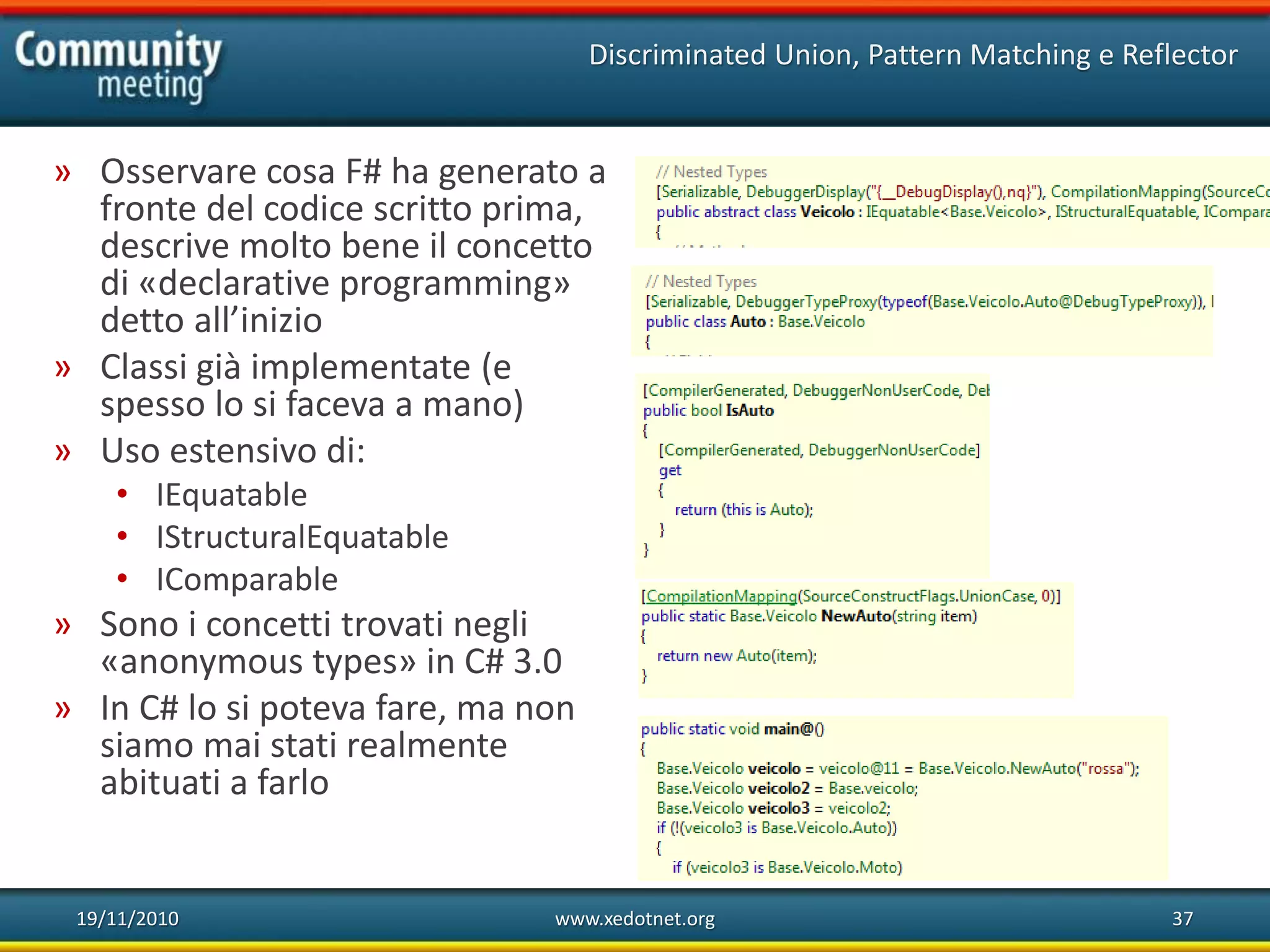 19/11/2010 www.xedotnet.org 37
» Osservare cosa F# ha generato a
fronte del codice scritto prima,
descrive molto bene il concetto
di «declarative programming»
detto all’inizio
» Classi già implementate (e
spesso lo si faceva a mano)
» Uso estensivo di:
• IEquatable
• IStructuralEquatable
• IComparable
» Sono i concetti trovati negli
«anonymous types» in C# 3.0
» In C# lo si poteva fare, ma non
siamo mai stati realmente
abituati a farlo
Discriminated Union, Pattern Matching e Reflector
 