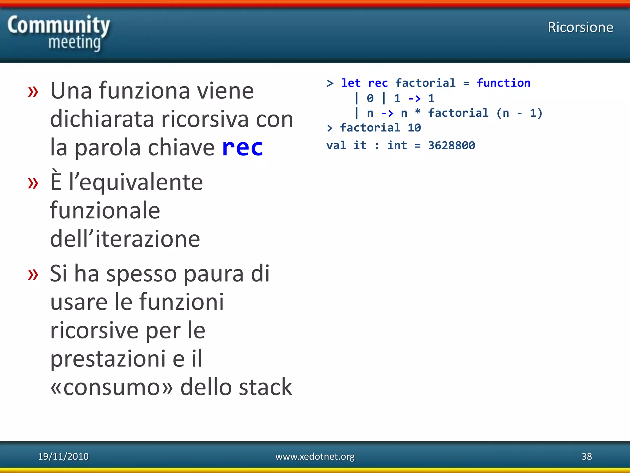 19/11/2010 www.xedotnet.org 38
» Una funziona viene
dichiarata ricorsiva con
la parola chiave rec
» È l’equivalente
funzionale
dell’iterazione
» Si ha spesso paura di
usare le funzioni
ricorsive per le
prestazioni e il
«consumo» dello stack
Ricorsione
> let rec factorial = function
| 0 | 1 -> 1
| n -> n * factorial (n - 1)
> factorial 10
val it : int = 3628800
 