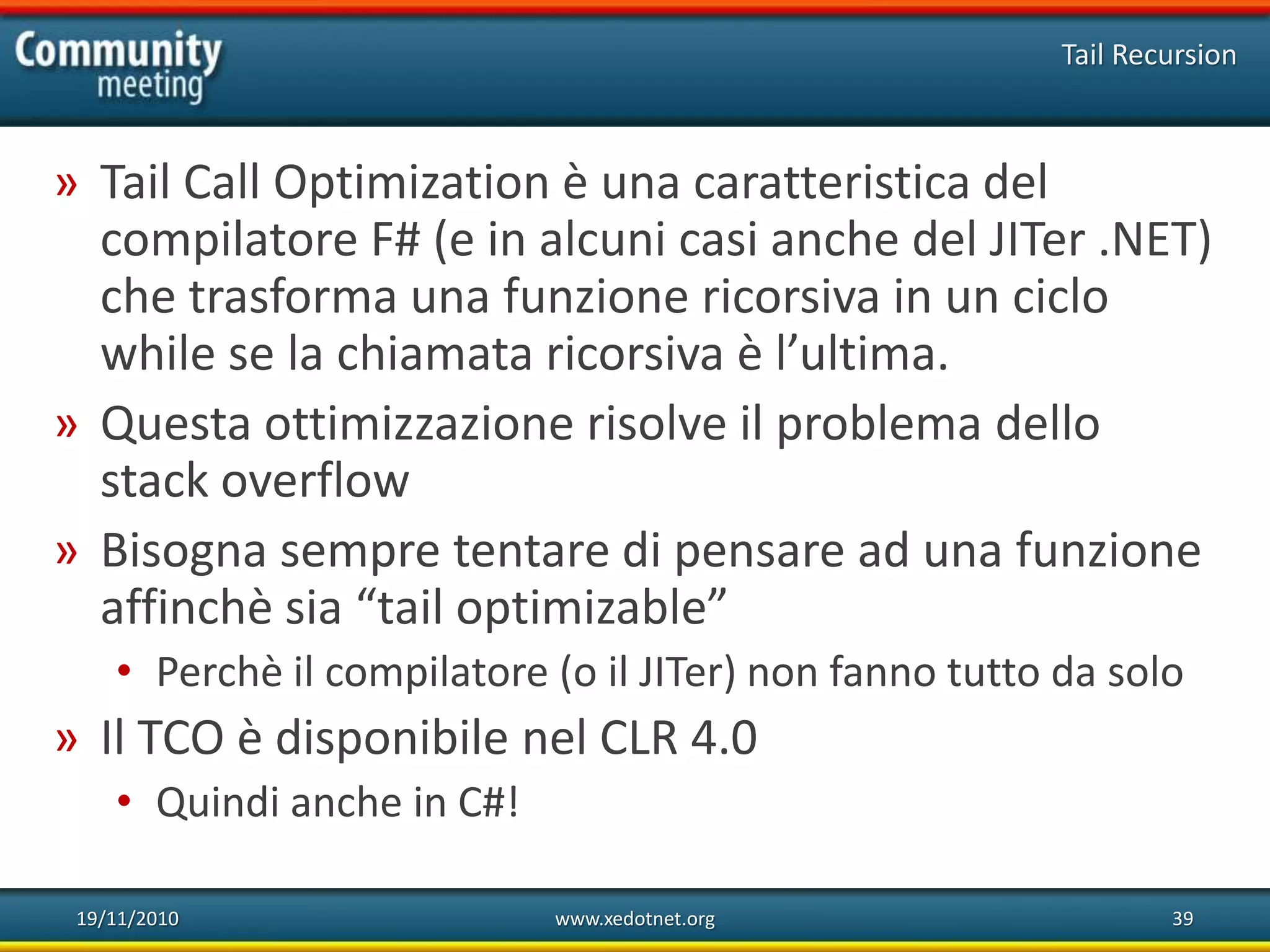 19/11/2010 www.xedotnet.org 39
» Tail Call Optimization è una caratteristica del
compilatore F# (e in alcuni casi anche del JITer .NET)
che trasforma una funzione ricorsiva in un ciclo
while se la chiamata ricorsiva è l’ultima.
» Questa ottimizzazione risolve il problema dello
stack overflow
» Bisogna sempre tentare di pensare ad una funzione
affinchè sia “tail optimizable”
• Perchè il compilatore (o il JITer) non fanno tutto da solo
» Il TCO è disponibile nel CLR 4.0
• Quindi anche in C#!
Tail Recursion
 