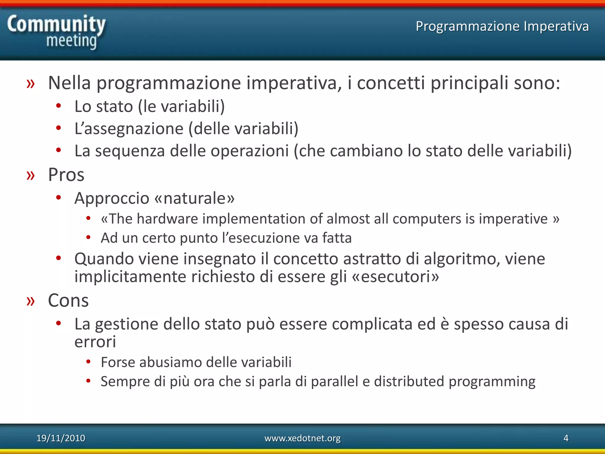 19/11/2010 www.xedotnet.org 4
» Nella programmazione imperativa, i concetti principali sono:
• Lo stato (le variabili)
• L’assegnazione (delle variabili)
• La sequenza delle operazioni (che cambiano lo stato delle variabili)
» Pros
• Approccio «naturale»
• «The hardware implementation of almost all computers is imperative »
• Ad un certo punto l’esecuzione va fatta
• Quando viene insegnato il concetto astratto di algoritmo, viene
implicitamente richiesto di essere gli «esecutori»
» Cons
• La gestione dello stato può essere complicata ed è spesso causa di
errori
• Forse abusiamo delle variabili
• Sempre di più ora che si parla di parallel e distributed programming
Programmazione Imperativa
 
