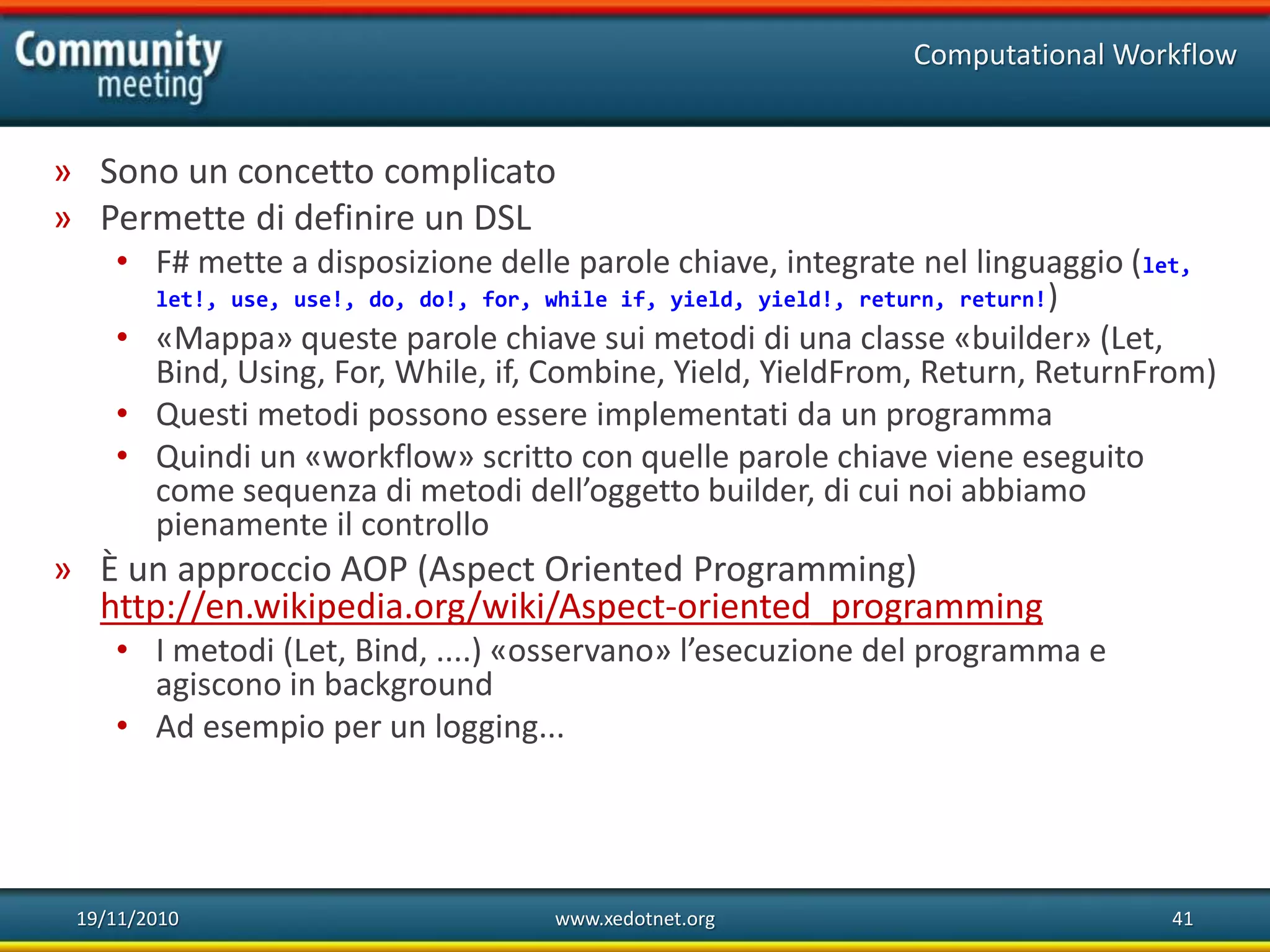 19/11/2010 www.xedotnet.org 41
» Sono un concetto complicato
» Permette di definire un DSL
• F# mette a disposizione delle parole chiave, integrate nel linguaggio (let,
let!, use, use!, do, do!, for, while if, yield, yield!, return, return!)
• «Mappa» queste parole chiave sui metodi di una classe «builder» (Let,
Bind, Using, For, While, if, Combine, Yield, YieldFrom, Return, ReturnFrom)
• Questi metodi possono essere implementati da un programma
• Quindi un «workflow» scritto con quelle parole chiave viene eseguito
come sequenza di metodi dell’oggetto builder, di cui noi abbiamo
pienamente il controllo
» È un approccio AOP (Aspect Oriented Programming)
http://en.wikipedia.org/wiki/Aspect-oriented_programming
• I metodi (Let, Bind, ....) «osservano» l’esecuzione del programma e
agiscono in background
• Ad esempio per un logging...
Computational Workflow
 