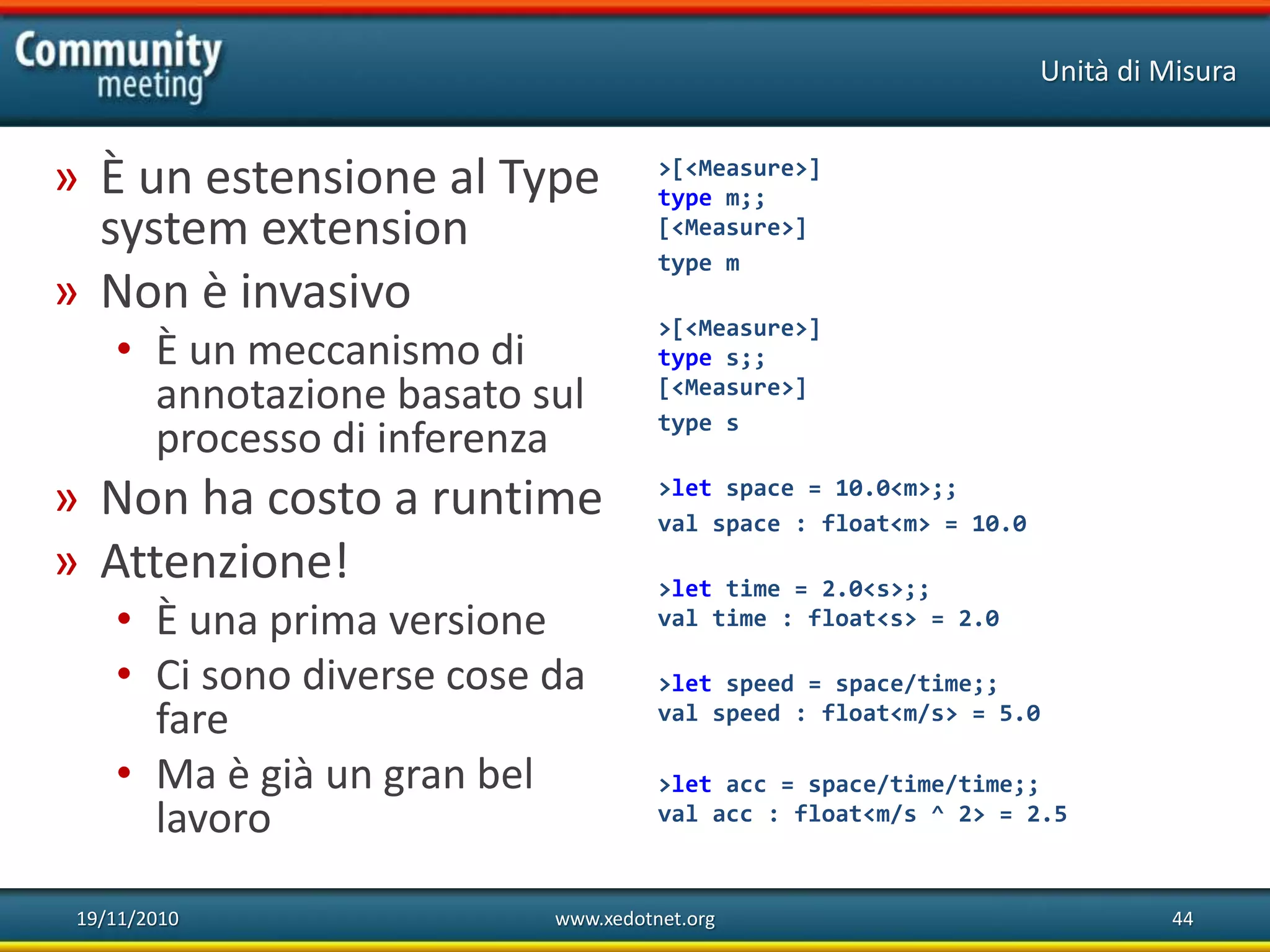 19/11/2010 www.xedotnet.org 44
» È un estensione al Type
system extension
» Non è invasivo
• È un meccanismo di
annotazione basato sul
processo di inferenza
» Non ha costo a runtime
» Attenzione!
• È una prima versione
• Ci sono diverse cose da
fare
• Ma è già un gran bel
lavoro
Unità di Misura
>[<Measure>]
type m;;
[<Measure>]
type m
>[<Measure>]
type s;;
[<Measure>]
type s
>let space = 10.0<m>;;
val space : float<m> = 10.0
>let time = 2.0<s>;;
val time : float<s> = 2.0
>let speed = space/time;;
val speed : float<m/s> = 5.0
>let acc = space/time/time;;
val acc : float<m/s ^ 2> = 2.5
 
