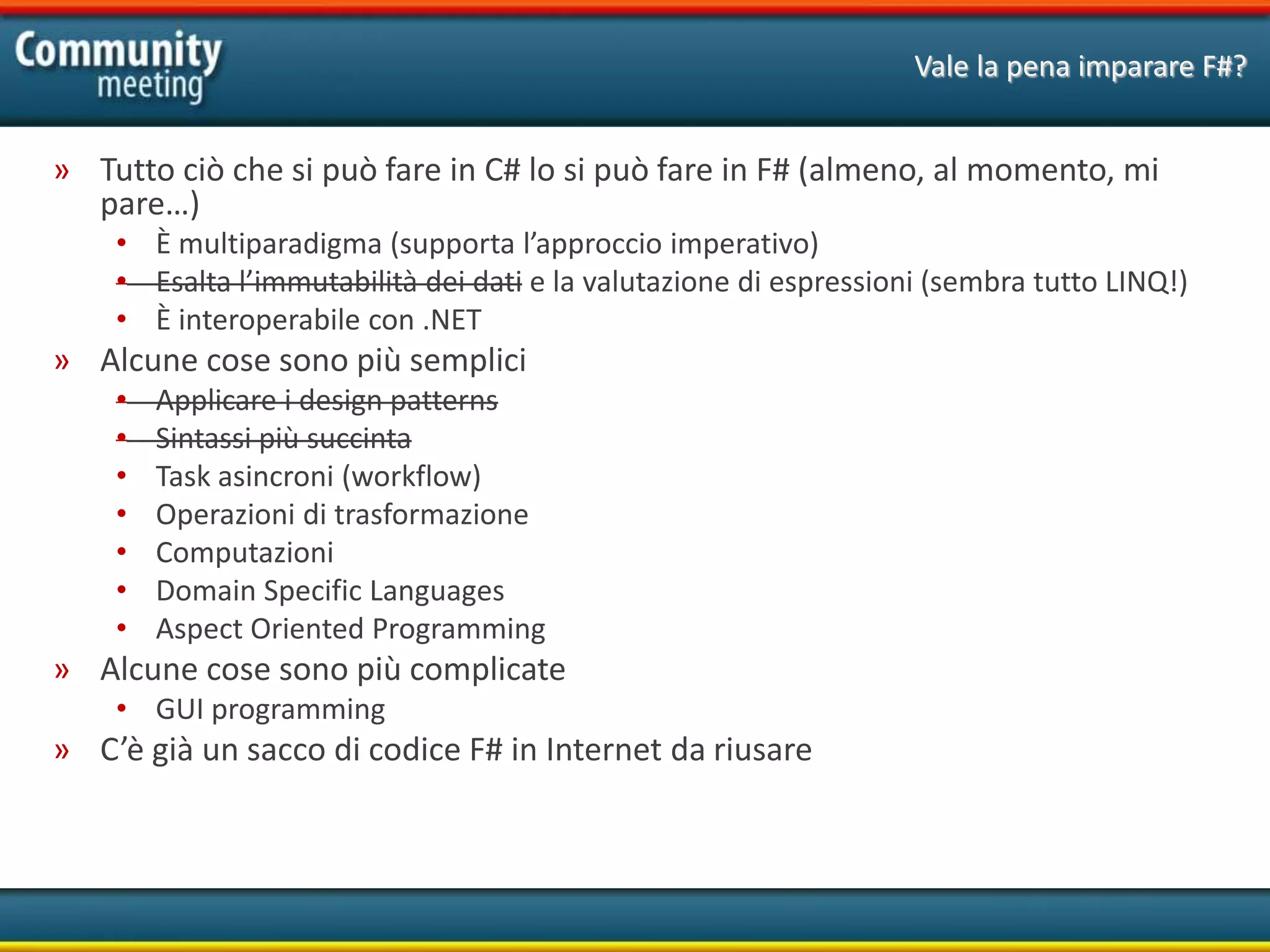 Vale la pena imparare F#?
» Tutto ciò che si può fare in C# lo si può fare in F# (almeno, al momento, mi
pare…)
• È multiparadigma (supporta l’approccio imperativo)
• Esalta l’immutabilità dei dati e la valutazione di espressioni (sembra tutto LINQ!)
• È interoperabile con .NET
» Alcune cose sono più semplici
• Applicare i design patterns
• Sintassi più succinta
• Task asincroni (workflow)
• Operazioni di trasformazione
• Computazioni
• Domain Specific Languages
• Aspect Oriented Programming
» Alcune cose sono più complicate
• GUI programming
» C’è già un sacco di codice F# in Internet da riusare
 