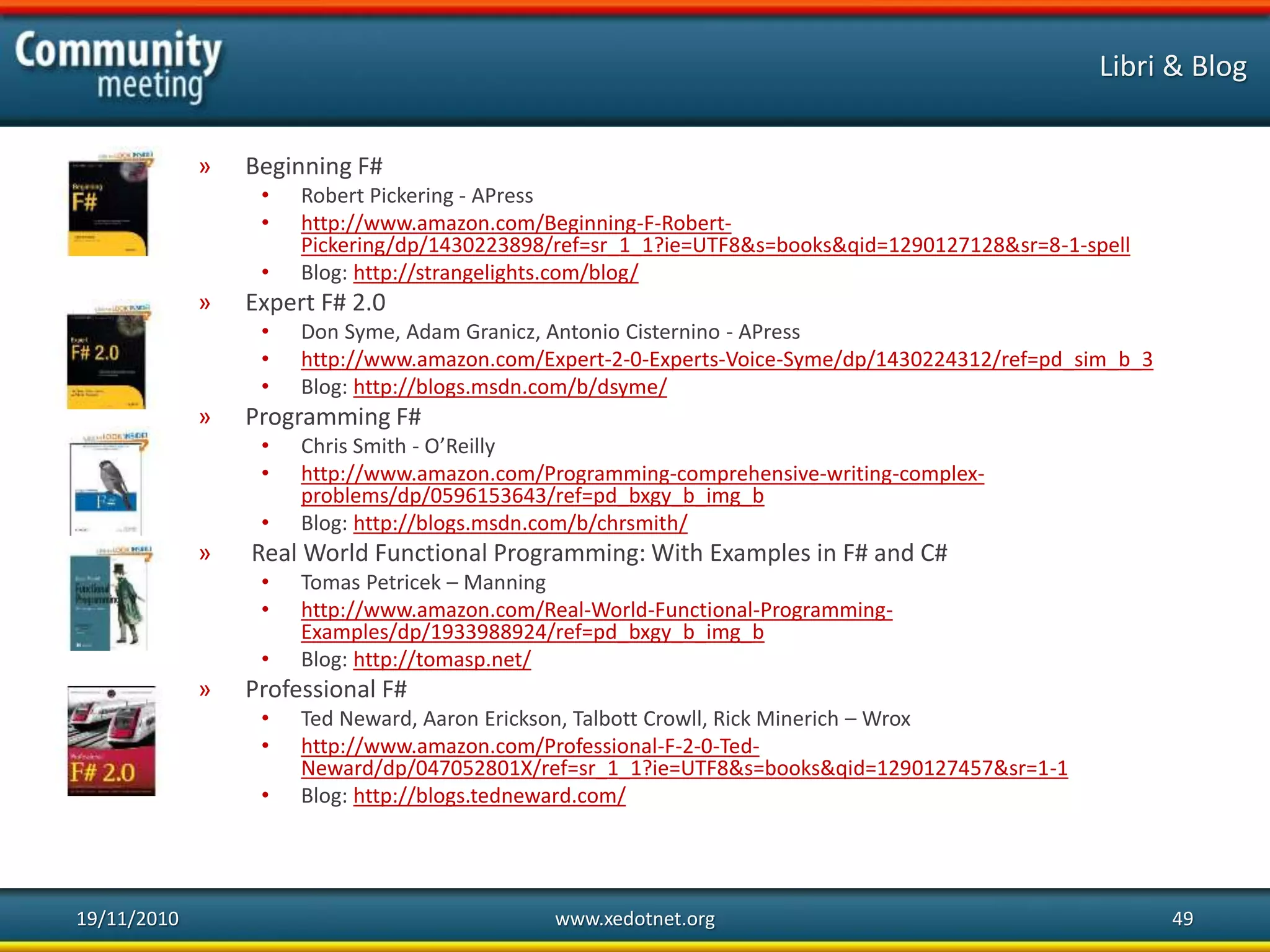 Libri & Blog
» Beginning F#
• Robert Pickering - APress
• http://www.amazon.com/Beginning-F-Robert-
Pickering/dp/1430223898/ref=sr_1_1?ie=UTF8&s=books&qid=1290127128&sr=8-1-spell
• Blog: http://strangelights.com/blog/
» Expert F# 2.0
• Don Syme, Adam Granicz, Antonio Cisternino - APress
• http://www.amazon.com/Expert-2-0-Experts-Voice-Syme/dp/1430224312/ref=pd_sim_b_3
• Blog: http://blogs.msdn.com/b/dsyme/
» Programming F#
• Chris Smith - O’Reilly
• http://www.amazon.com/Programming-comprehensive-writing-complex-
problems/dp/0596153643/ref=pd_bxgy_b_img_b
• Blog: http://blogs.msdn.com/b/chrsmith/
» Real World Functional Programming: With Examples in F# and C#
• Tomas Petricek – Manning
• http://www.amazon.com/Real-World-Functional-Programming-
Examples/dp/1933988924/ref=pd_bxgy_b_img_b
• Blog: http://tomasp.net/
» Professional F#
• Ted Neward, Aaron Erickson, Talbott Crowll, Rick Minerich – Wrox
• http://www.amazon.com/Professional-F-2-0-Ted-
Neward/dp/047052801X/ref=sr_1_1?ie=UTF8&s=books&qid=1290127457&sr=1-1
• Blog: http://blogs.tedneward.com/
19/11/2010 www.xedotnet.org 49
 