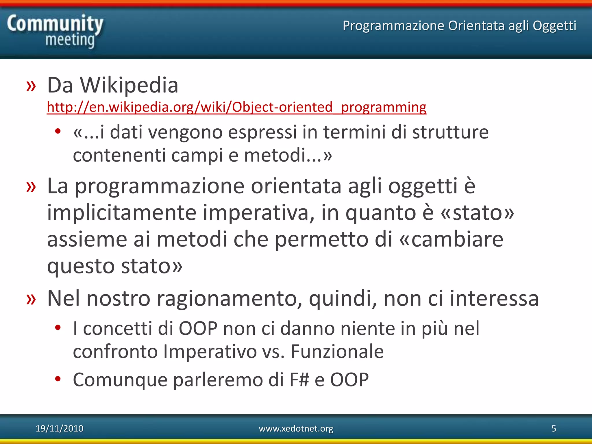 19/11/2010 www.xedotnet.org 5
» Da Wikipedia
http://en.wikipedia.org/wiki/Object-oriented_programming
• «...i dati vengono espressi in termini di strutture
contenenti campi e metodi...»
» La programmazione orientata agli oggetti è
implicitamente imperativa, in quanto è «stato»
assieme ai metodi che permetto di «cambiare
questo stato»
» Nel nostro ragionamento, quindi, non ci interessa
• I concetti di OOP non ci danno niente in più nel
confronto Imperativo vs. Funzionale
• Comunque parleremo di F# e OOP
Programmazione Orientata agli Oggetti
 