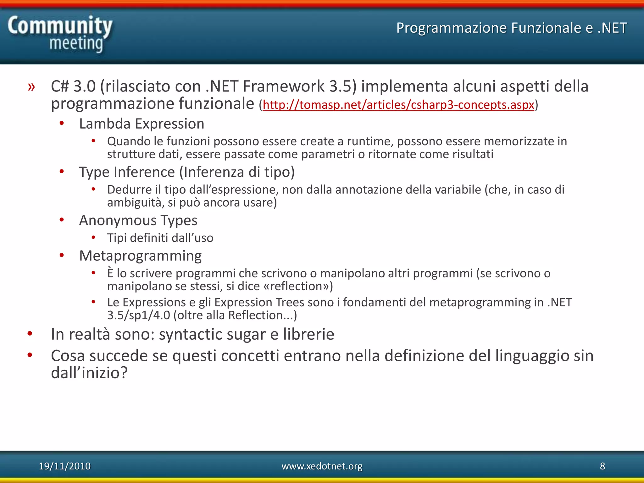 19/11/2010 www.xedotnet.org 8
» C# 3.0 (rilasciato con .NET Framework 3.5) implementa alcuni aspetti della
programmazione funzionale (http://tomasp.net/articles/csharp3-concepts.aspx)
• Lambda Expression
• Quando le funzioni possono essere create a runtime, possono essere memorizzate in
strutture dati, essere passate come parametri o ritornate come risultati
• Type Inference (Inferenza di tipo)
• Dedurre il tipo dall’espressione, non dalla annotazione della variabile (che, in caso di
ambiguità, si può ancora usare)
• Anonymous Types
• Tipi definiti dall’uso
• Metaprogramming
• È lo scrivere programmi che scrivono o manipolano altri programmi (se scrivono o
manipolano se stessi, si dice «reflection»)
• Le Expressions e gli Expression Trees sono i fondamenti del metaprogramming in .NET
3.5/sp1/4.0 (oltre alla Reflection...)
• In realtà sono: syntactic sugar e librerie
• Cosa succede se questi concetti entrano nella definizione del linguaggio sin
dall’inizio?
Programmazione Funzionale e .NET
 