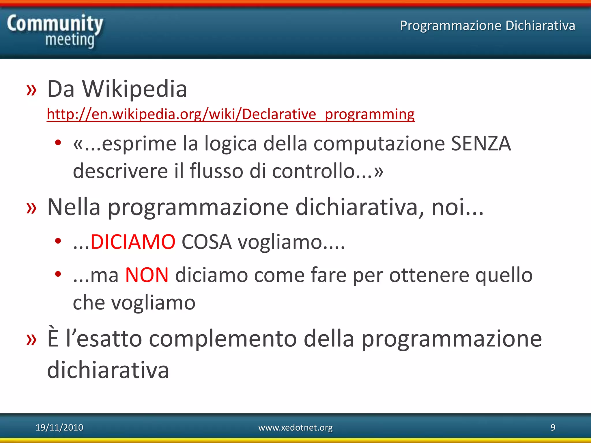 19/11/2010 www.xedotnet.org 9
» Da Wikipedia
http://en.wikipedia.org/wiki/Declarative_programming
• «...esprime la logica della computazione SENZA
descrivere il flusso di controllo...»
» Nella programmazione dichiarativa, noi...
• ...DICIAMO COSA vogliamo....
• ...ma NON diciamo come fare per ottenere quello
che vogliamo
» È l’esatto complemento della programmazione
dichiarativa
Programmazione Dichiarativa
 