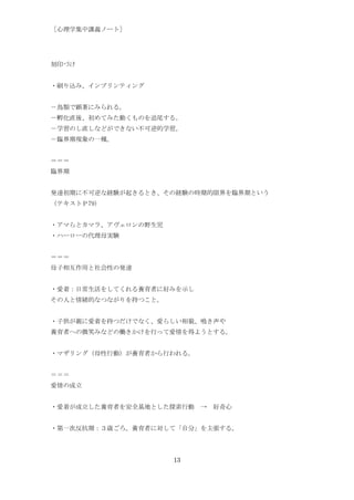 ［心理学集中講義ノート］




刻印づけ


・刷り込み、インプリンティング


－鳥類で顕著にみられる。
－孵化直後、初めてみた動くものを追尾する。
－学習のし直しなどができない不可逆的学習。
－臨界期現象の一種。


＝＝＝
臨界期


発達初期に不可逆な経験が起きるとき、その経験の時期的限界を臨界期という
（テキストＰ79)


・アマらとカマラ、アヴェロンの野生児
・ハーローの代理母実験


＝＝＝
母子相互作用と社会性の発達


・愛着：日常生活をしてくれる養育者に好みを示し
その人と情緒的なつながりを持つこと。


・子供が親に愛着を持つだけでなく、愛らしい相貌、鳴き声や
養育者への微笑みなどの働きかけを行って愛情を得ようとする。


・マザリング（母性行動）が養育者から行われる。


＝＝＝
愛情の成立


・愛着が成立した養育者を安全基地とした探索行動 → 好奇心


・第一次反抗期：３歳ごろ。養育者に対して「自分」を主張する。




                     13
 