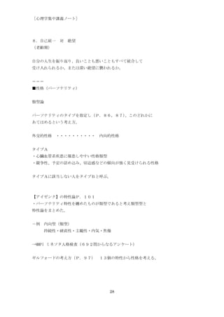 ［心理学集中講義ノート］




８．自己統一 対 絶望
（老齢期）


自分の人生を振り返り、良いことも悪いこともすべて統合して
受け入れられるか、または深い絶望に襲われるか。


＝＝＝
■性格（パーソナリティ）


類型論


パーソナリティのタイプを指定し（Ｐ．８６，８７）、このどれかに
あてはめるという考え方。


外交的性格 ・・・・・・・・・・ 内向的性格


タイプＡ
・心臓血管系疾患に罹患しやすい性格類型
・競争性、予定の詰め込み、切迫感などの傾向が強く見受けられる性格


タイプＡに該当しない人をタイプＢと呼ぶ。




【アイゼンク】の特性論Ｐ．１０１
・パーソナリティ特性を纏めたものが類型であると考え類型型と
特性論をまとめた。


－例 内向型（類型）
   持続性・硬直性・主観性・内気・焦燥


→MMPI ミネソタ人格検査（６９２問からなるアンケート）


ギルフォードの考え方（Ｐ．９７） １３個の特性から性格を考える。




                      28
 