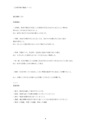 ［心理学集中講義ノート］




適応機制（２）


防衛機制：


・合理化：欲求不満を引き起こした原因が自分にあるのに尤もらしい理由を
持ち出して自分を正当化すること。
EX.) 試合に負けたのは天気が悪かったせいだ。


・代償：本来の目標が手に入らないとき、代わりの目標を手に入れて仮の
満足を得ること。
EX.) ほしかった服が買えなかったので他のものを買った。




・昇華：代償のうち、社会的・文化的に高次の目標に向かう場合。
EX.) もやもやした気持ちをスポーツに打ち込んで解消した。


・同一視：自分が憧れている対象と自分があたかも同じであるかのように思い込む。
EX.) 好きな芸能人と同じ格好をして喜ぶ。




・投射：自分の持っている好ましくない特質を他者の中に見出して非難すること。


Ex.) 点数にこだわる人が他の人が点数にこだわることを非難する。


＝＝＝
逃避規制


－孤立：現実を回避して身を守ろうとする
－固着：発達の途上で未熟な段階にとどまってしまうこと
－退行：発達の段階を逆に戻ってしまうこと
－逃避：適応困難な状況や不安から退くことで心の安定を図ろうとすること
・現実への逃避、空想への逃避、病気への逃避




                         8
 