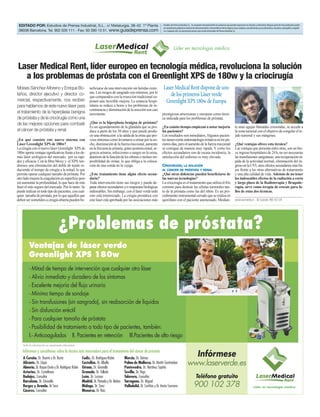 EDITADO POR: Estudios de Prensa Industrial, S.L.. c/ Metalurgia, 38-42. 1ª Planta                                    Estudios de Prensa Industrial, S.L. no comparte necesariamente las opiniones que puedan expresarse en artículos y entrevistas. Ninguna parte de esta publicación puede
                                                                                                                      ser reproducida, grabada en sistema de almacenamiento o transmitida en forma alguna ni por cualquier procedimiento, ya sea electrónico, mecánico, reprográfico, magnéti-
 08038 Barcelona. Tel. 902 026 111 - Fax: 93 390 13 51. www.guiadeprensa.com                                          co o cualquier otro, sin autorización previa y por escrito de Estudios de Prensa Industrial, S.L.




                                                                                                                                  Líder en tecnología médica


Laser Medical Rent, líder europeo en tecnología médica, revoluciona la solución
  a los problemas de próstata con el Greenlight XPS de 180w y la criocirugía
Moises Sánchez-Moreno y Enrique Bo-                        neficiarse de una intervención sin heridas exter-          Laser Medical Rent dispone de uno
laños, director ejecutivo y director co-                   nas. Los riesgos de sangrado son mínimos, por lo
                                                           que comparados con la resección tradicional su-               de los primeros Láser verde
mercial, respectivamente, nos reciben                      ponen una increíble mejora. La estancia hospi-              Greenlight XPS 180w de Europa
para hablarnos de este nuevo láser para                    talaria se reduce a horas y los problemas de in-
                                                           continencia y disminución de la erección son casi
el tratamiento de la hiperplasia benigna                   inexistente.                                              prestigiosas americanas y europeas como técni-
de próstata y de la criocirugía como una                                                                             ca indicada para los problemas de próstata.
de las mejores opciones para combatir                      ¿Que es la hiperplasia benigna de próstata?
                                                           Es un agrandamiento de la glándula que se pro-            ¿En cuánto tiempo empiezan a notar mejoría                                               te unas agujas llamadas criosondas, se accede a
el cáncer de próstata y renal.                             duce a partir de los 50 años y que puede produ-           los pacientes?                                                                           la zona tumoral con el objetivo de congelar el te-
                                                           cir una obstrucción a la salida de la orina que pro-      Los resultados son inmediatos. Algunos pacien-                                           jido tumoral y sus márgenes.
¿En qué consiste este nuevo sistema con                    voca síntomas como levantarse a orinar por la no-         tes tienen cierta sintomatología irritativa en los pri-
Láser Greenlight XPS de 180w?                              che, disminución de la fuerza miccional, aumento          meros días, pero el aumento de la fuerza miccional                                       ¿Qué ventajas ofrece esta técnica?
La cirugía con el nuevo láser Greenlight XPS de            en la frecuencia urinaria, goteo postmiccional, ur-       se consigue de manera muy rápida. Y como los                                             Las ventajas que presenta entre otras, son un bre-
180w aporta ventajas significativas frente a los de-       gencia urinaria, infecciones o sangre en la orina,        efectos secundarios son de escasa incidencia, la                                         ve ingreso hospitalario de 24 h, no ser necesarias
más láser urológicos del mercado, por su rapi-             deterioro de la función de los riñones e incluso im-      satisfacción del enfermo es muy elevada.                                                 las transfusiones sanguíneas, una recuperación rá-
dez y eficacia. Con la fibra Moxy y el XPS, ten-           posibilidad de orinar, lo que obliga a la coloca-                                                                                                  pida de la actividad normal, eliminación del in-
dremos una eliminación del doble de tejido re-             ción de una sonda en la vejiga.                           CRIOCIRUGÍA; LA SOLUCIÓN                                                                 greso en la UVI, unos efectos secundarios más ba-
duciendo el tiempo de cirugía a la mitad, lo que                                                                     AL CÁNCER DE PRÓSTATA Y RENAL                                                            jos frente a las otras alternativas de tratamiento
permite operar cualquier tamaño de próstata. Por           ¿Este tratamiento tiene algún efecto secun-               ¿Qué otras dolencias pueden beneficiarse de                                              y una alta calidad de vida. Además de no tener
otro lado mejora la coagulación en superficie pero         dario?                                                    las nuevas tecnologías?                                                                  los indeseables efectos de la radiación a corto
sin aumentar la profundidad, lo que hace de este           Toda intervención tiene sus riesgos y puede de-           La criocirugía es el tratamiento que utiliza el frío                                     y largo plazo de la Radioterapia y Braquite-
láser el más seguro del mercado. Por lo tanto: Se          parar efectos secundarios y/o respuestas biológicas       extremo para destruir las células tumorales tan-                                         rapia, sirve como terapia de rescate para fa-
puede realizar en todo tipo de pacientes, con cual-        indeseables. Sin embargo, con el láser verde todo         to de la próstata como las del riñón. Es un pro-                                         llos de estas dos técnicas.
quier tamaño de próstata, por lo que aquellos que          esto está minimizado. La cirugía prostática con           cedimiento instrumental cerrado que se realiza en
deben ser sometidos a cirugía abierta pueden be-           este láser está aprobada por las asociaciones más         quirófano con el paciente anestesiado. Median-                                           www.laserverde.es - Tel. Gratuito: 900 102 378




                                  ¿Problemas de próstata?
         Ventajas de láser verde
         Greenlight XPS 180w
         - Mitad de tiempo de intervención que cualquier otro láser
         - Alivio inmediato y duradero de los síntomas
         - Excelente mejoría del flujo urinario
         - Mínimo tiempo de sondaje
         - Sin transfusiones (sin sangrado), sin reabsorción de líquidos
         - Sin disfunción eréctil
         - Para cualquier tamaño de próstata
         - Posibilidad de tratamiento a todo tipo de pacientes, también:
         I.- Anticoagulados II. Pacientes en retención III.Pacientes de alto riesgo
    Toda la información es meramente informativa

    Infórmese y consúltenos sobre la técnica más innovadora para el tratamiento del cáncer de próstata
    A Coruña. Dr. Duarte y Dr. Busto                 Cadiz. Dr. Rodríguez-Rubio        Murcia. Dr. Gómez
                                                                                                                                                               Infórmese
    Alicante. Dr. Llopis
    Almería. Dr. Roque Ocete y Dr. Rodríguez Rubio
                                                     Castellón. Dr. Albella
                                                     Girona. Dr. Gironella
                                                                                       Palma de Mallorca. Dr. Martín Santisteban
                                                                                       Pontevedra. Dr. Martínez Sapiña
                                                                                                                                                   www.laserverde.es
    Asturias. Dr. Castellanos                        Granada. Dr. Tallada              Sevilla. Dr. Trigo
    Badajoz. Consultar                               León. Dr. Lozano                  Talavera. Consultar                                                   Teléfono gratuito
    Barcelona. Dr. Gironella                         Madrid. Dr. Peinado y Dr. Mañas   Tarragona. Dr. Miguel
    Burgos y Aranda. Dr Sanz                         Málaga. Dr. Sanz                  Valladolid. Dr. Cortiñas y Dr. Amón Sesmero                         900 102 378                                                              Líder en tecnología médica
    Cáceres. Consultar                               Menorca. Dr. Raíz
 