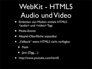 WebKit - HTML5
Audio undVideo
• Einbetten von Medien mittels HTML5
<audio> und <video> Tags
• Media-Events
• Abspiel-Oberﬂäche anpassbar
• „Fallback“ wenn HTML5 nicht verfügbar
• Flash
• Java (Ogg, ...)
• http://www.youtube.com/html5
 