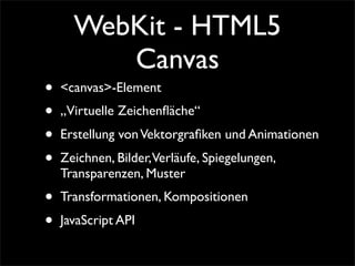 WebKit - HTML5
Canvas
• <canvas>-Element
• „Virtuelle Zeichenﬂäche“
• Erstellung vonVektorgraﬁken und Animationen
• Zeichnen, Bilder,Verläufe, Spiegelungen,
Transparenzen, Muster
• Transformationen, Kompositionen
• JavaScript API
 